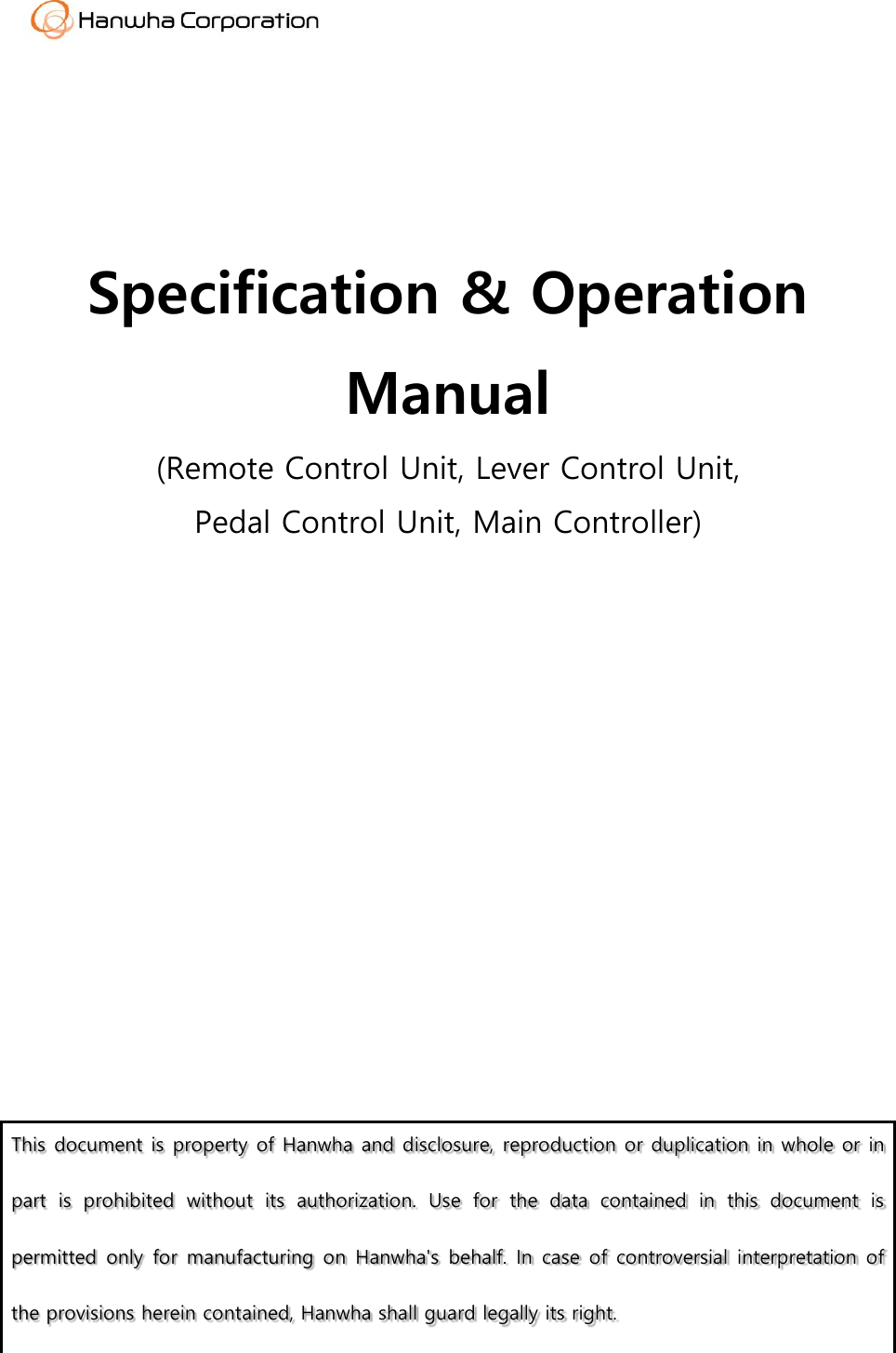      Specification &amp; Operation Manual (Remote Control Unit, Lever Control Unit, Pedal Control Unit, Main Controller)                This document is property of Hanwha and disclosure, reproduction or duplication in whole or in part  is  prohibited  without  its  authorization.  Use  for  the  data  contained  in  this  document  is permitted  only  for  manufacturing on  Hanwha's behalf.  In  case of  controversial  interpretation  of  the provisions herein contained, Hanwha shall guard legally its right.