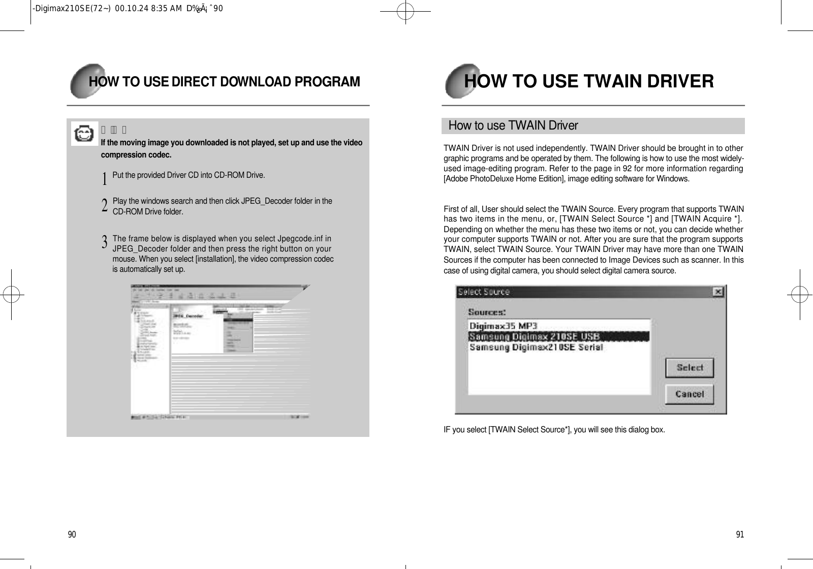9 1HOW TO USE TWAIN DRIVERH o w to use TWAIN Dri ve rTWAIN Driver is not used independently. TWAIN Driver should be brought in to othergraphic programs and be operated by them. The following is how to use the most widely-used image-editing program. Refer to the page in 92 for more information regarding[Adobe PhotoDeluxe Home Edition], image editing software for Windows.First of all, User should select the TWAIN Source. Every program that supports TWAINhas two items in the menu, or, [TWAIN Select Source *] and [TWAIN Acquire *].Depending on whether the menu has these two items or not, you can decide whetheryour computer supports TWAIN or not. After you are sure that the program supportsTWAIN, select TWAIN Source. Your TWAIN Driver may have more than one TWAINSources if the computer has been connected to Image Devices such as scanner. In thiscase of using digital camera, you should select digital camera source.IF you select [TWAIN Select Source*], you will see this dialog box.9 0H OW TO USE DIRECT DOW N L OAD P RO G R A MÂü°íIf the moving image you downloaded is not played, set up and use the videocompression codec.Put the provided Driver CD into CD-ROM Drive.1Play the windows search and then click JPEG_Decoder folder in theCD-ROM Drive folder.2The frame below is displayed when you select Jpegcode.inf inJPEG_Decoder folder and then press the right button on yourmouse. When you select [installation], the video compression codecis automatically set up.3-Digimax210SE(72~)  00.10.24 8:35 AM  D‰¿Ã¡ˆ90