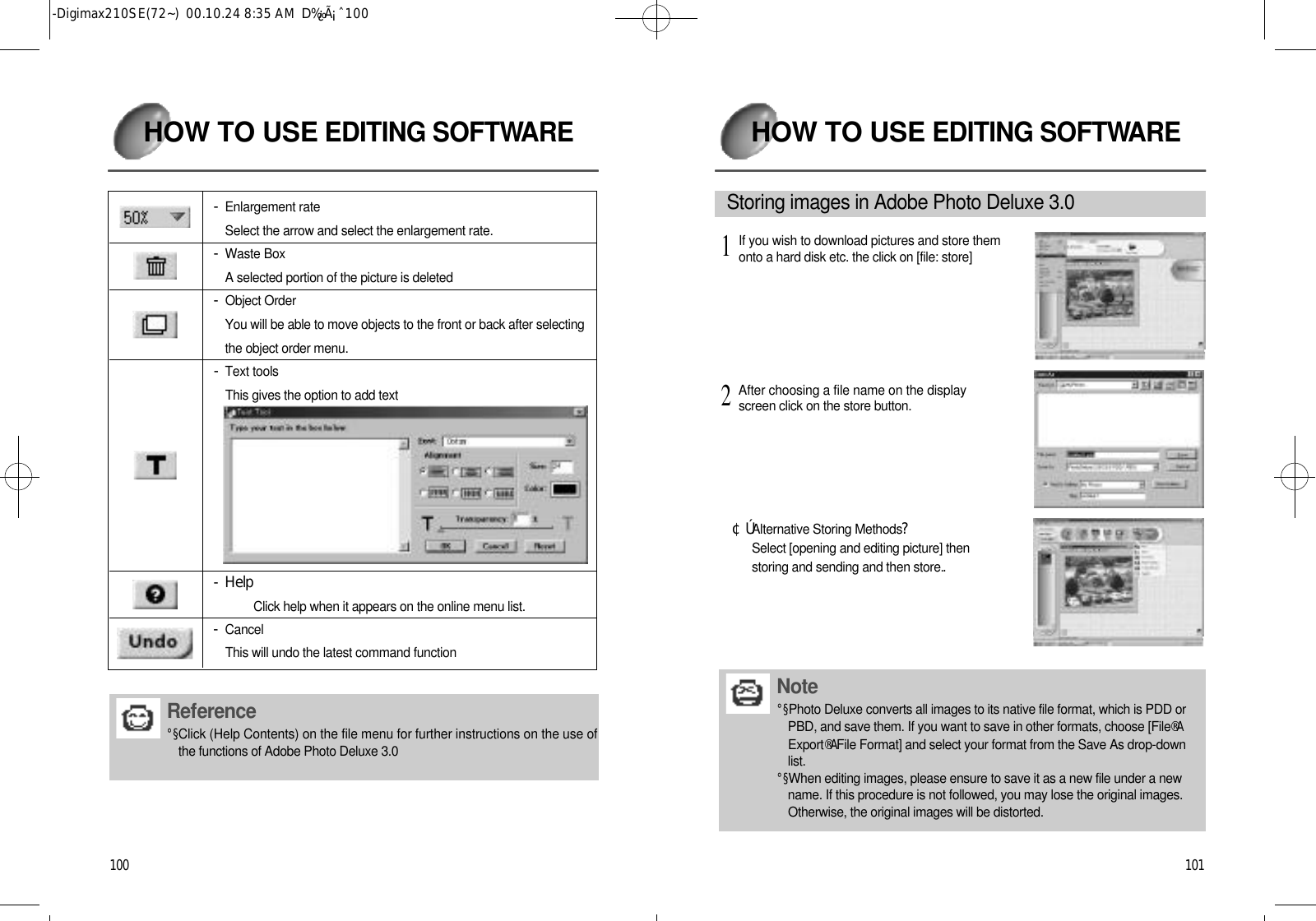 1 0 1HOW TO USEEDITING SOFTWA R E¢ÚAlternative Storing Methods? Select [opening and editing picture] thenstoring and sending and then store..S t o ring images in Adobe Photo Deluxe 3.0 N o t e°§Photo Deluxe converts all images to its native file format, which is PDD orPBD, and save them. If you want to save in other formats, choose [File®AE x p o r t®AFile Format] and select your format from the Save As drop-downl i s t .°§When editing images, please ensure to save it as a new file under a newname. If this procedure is not followed, you may lose the original images.Otherwise, the original images will be distorted.If you wish to download pictures and store themonto a hard disk etc. the click on [file: store]1After choosing a file name on the displayscreen click on the store button.21 0 0HOW TO USEEDITING SOFTWA R E- Enlargement rateSelect the arrow and select the enlargement rate.- Waste BoxA selected portion of the picture is deleted- Object OrderYou will be able to move objects to the front or back after selectingthe object order menu.- Text toolsThis gives the option to add text- HelpClick help when it appears on the online menu list.- C a n c e lThis will undo the latest command functionR e fe r e n c e°§Click (Help Contents) on the file menu for further instructions on the use ofthe functions of Adobe Photo Deluxe 3.0-Digimax210SE(72~)  00.10.24 8:35 AM  D‰¿Ã¡ˆ100