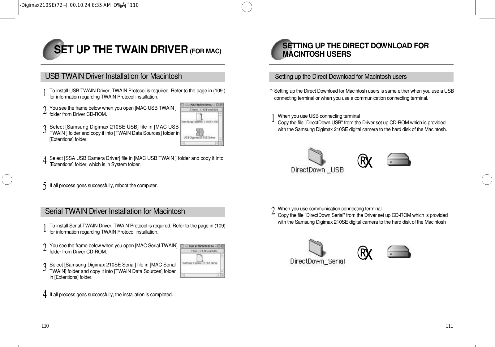 1 1 1SETTING UP THE DIRECT DOW N L OAD FORM AC I N T OSH USERS1 1 0If all process goes successfully, reboot the computer.5SET UP THE TWAIN DRIVER (FOR MAC)USB TWAIN Dri v er Installation for MacintoshTo install USB TWAIN Driver, TWAIN Protocol is required. Refer to the page in (109 )for information regarding TWAIN Protocol installation.1You see the frame below when you open [MAC USB TWAIN ]folder from Driver CD-ROM.2Select [Samsung Digimax 210SE USB] file in [MAC USBTWAIN ] folder and copy it into [TWAIN Data Sources] folder in[Extentions] folder.3Select [SSA USB Camera Driver] file in [MAC USB TWAIN ] folder and copy it into[Extentions] folder, which is in System folder.4S e rial TWAIN Dri v er Installation for MacintoshTo install Serial TWAIN Driver, TWAIN Protocol is required. Refer to the page in (109)for information regarding TWAIN Protocol installation.1You see the frame below when you open [MAC Serial TWAIN]folder from Driver CD-ROM.2Select [Samsung Digimax 210SE Serial] file in [MAC SerialTWAIN] folder and copy it into [TWAIN Data Sources] folderin [Extentions] folder.3If all process goes successfully, the installation is completed.4°·Setting up the Direct Download for Macintosh users is same either when you use a USBconnecting terminal or when you use a communication connecting terminal.Setting up the Direct Download for Macintosh usersWhen you use USB connecting terminalCopy the file &quot;DirectDown USB&quot; from the Driver set up CD-ROM which is providedwith the Samsung Digimax 210SE digital camera to the hard disk of the Macintosh.1When you use communication connecting terminalCopy the file &quot;DirectDown Serial&quot; from the Driver set up CD-ROM which is providedwith the Samsung Digimax 210SE digital camera to the hard disk of the Macintosh2®x®x-Digimax210SE(72~)  00.10.24 8:35 AM  D‰¿Ã¡ˆ110