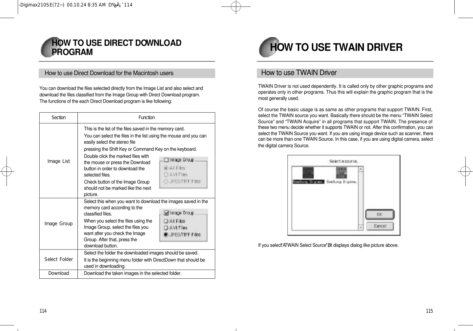 1 1 5H OW TO USE TWAIN DRIVER1 1 4H OW TO USE DIRECT DOW N L OA DP RO G R A MHow to use Direct Download for the Macintosh usersYou can download the files selected directly from the Image List and also select anddownload the files classified from the Image Group with Direct Download program.The functions of the each Direct Download program is like following:This is the list of the files saved in the memory card.You can select the files in the list using the mouse and you caneasily select the stereo filepressing the Shift Key or Command Key on the keyboard.Double click the marked files withthe mouse or press the Downloadbutton in order to download theselected files.Check button of the Image Groupshould not be marked like the nextp i c t u r e .Select this when you want to download the images saved in thememory card according to theclassified files.When you select the files using theImage Group, select the files youwant after you check the ImageGroup. After that, press thedownload button.Select the folder the downloaded images should be saved. It is the beginning menu folder with DirectDown that should beused in downloading.Download the taken images in the selected folder.S e c t i o nImage ListImage GroupSelect FolderDownloadF u n c t i o nH o w to use TWAIN Dri ve rTWAIN Driver is not used dependently. It is called only by other graphic programs andoperates only in other programs. Thus this will explain the graphic program that is themost generally used. Of course the basic usage is as same as other programs that support TWAIN. First,select the TWAIN source you want. Basically there should be the menu “TWAIN SelectSource” and “TWAIN Acquire” in all programs that support TWAIN. The presence ofthese two menu decide whether it supports TWAIN or not. After this confirmation, you canselect the TWAIN Source you want. If you are using image device such as scanner, therecan be more than one TWAIN Source. In this case, if you are using digital camera, selectthe digital camera Source.If you select °ATWAIN Select Source°B, it displays dialog like picture above.-Digimax210SE(72~)  00.10.24 8:35 AM  D‰¿Ã¡ˆ114