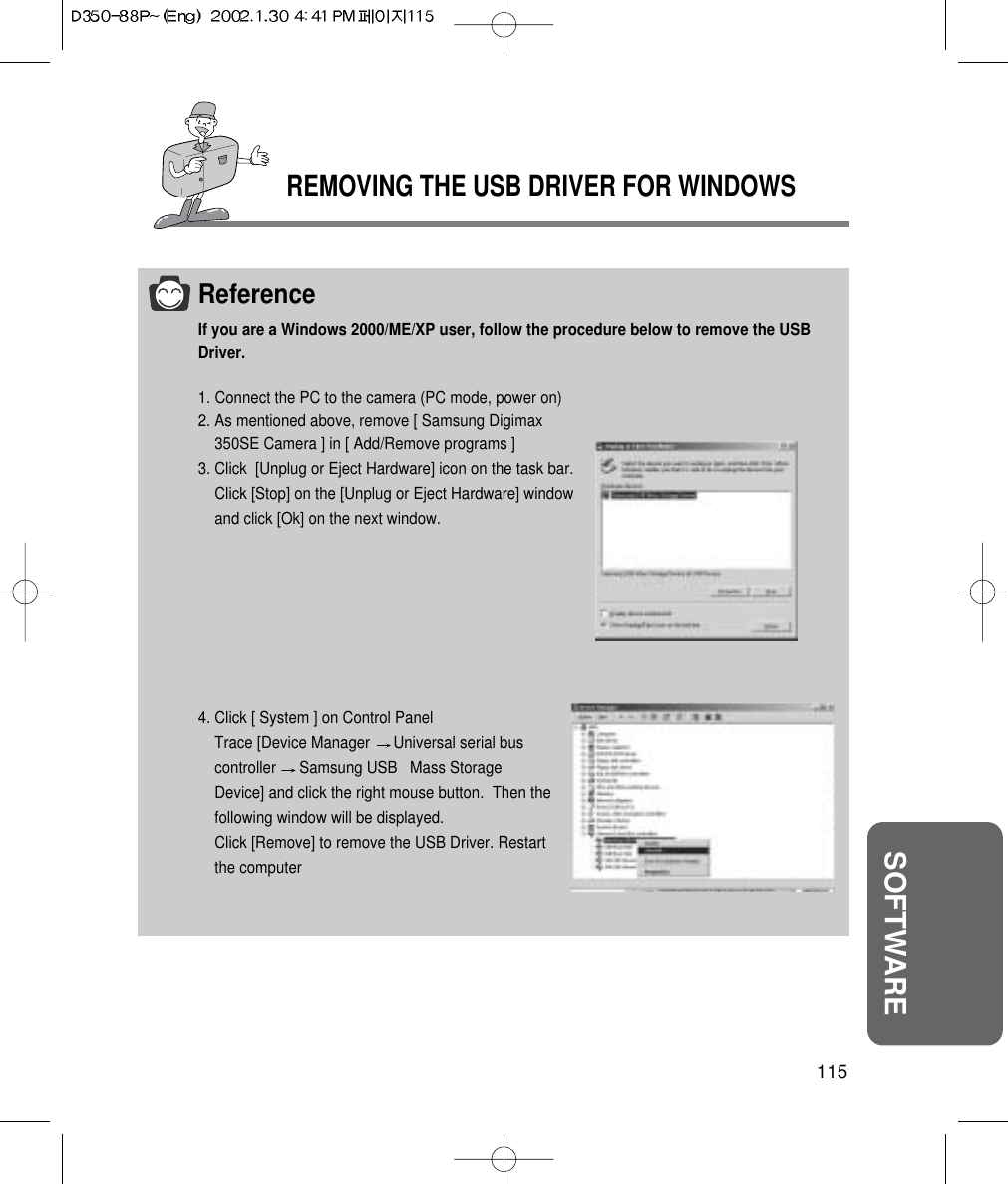 REMOVING THE USB DRIVER FOR WINDOWS115SOFTWAREReferenceIf you are a Windows 2000/ME/XP user, follow the procedure below to remove the USBDriver.1. Connect the PC to the camera (PC mode, power on)2. As mentioned above, remove [ Samsung Digimax350SE Camera ] in [ Add/Remove programs ]3. Click  [Unplug or Eject Hardware] icon on the task bar.Click [Stop] on the [Unplug or Eject Hardware] windowand click [Ok] on the next window.4. Click [ System ] on Control PanelTrace [Device Manager  Universal serial buscontroller  Samsung USB   Mass StorageDevice] and click the right mouse button.  Then thefollowing window will be displayed.Click [Remove] to remove the USB Driver. Restartthe computer