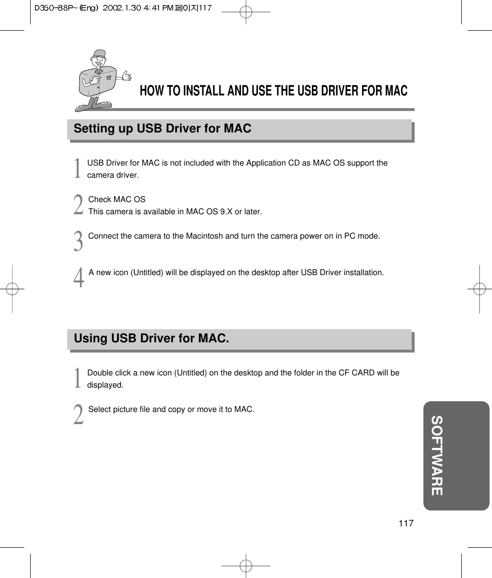 HOW TO INSTALL AND USE THE USB DRIVER FOR MACSetting up USB Driver for MAC117SOFTWARE1USB Driver for MAC is not included with the Application CD as MAC OS support thecamera driver.2Check MAC OSThis camera is available in MAC OS 9.X or later.3Connect the camera to the Macintosh and turn the camera power on in PC mode.4A new icon (Untitled) will be displayed on the desktop after USB Driver installation.Using USB Driver for MAC.1Double click a new icon (Untitled) on the desktop and the folder in the CF CARD will bedisplayed.2Select picture file and copy or move it to MAC.
