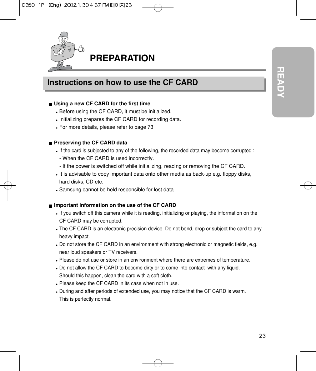 23READYPREPARATIONInstructions on how to use the CF CARDUsing a new CF CARD for the first timeBefore using the CF CARD, it must be initialized.Initializing prepares the CF CARD for recording data.For more details, please refer to page 73Preserving the CF CARD dataIf the card is subjected to any of the following, the recorded data may become corrupted :- When the CF CARD is used incorrectly.- If the power is switched off while initializing, reading or removing the CF CARD.It is advisable to copy important data onto other media as back-up e.g. floppy disks,hard disks, CD etc.Samsung cannot be held responsible for lost data.Important information on the use of the CF CARDIf you switch off this camera while it is reading, initializing or playing, the information on theCF CARD may be corrupted.The CF CARD is an electronic precision device. Do not bend, drop or subject the card to anyheavy impact.Do not store the CF CARD in an environment with strong electronic or magnetic fields, e.g.near loud speakers or TV receivers.Please do not use or store in an environment where there are extremes of temperature.Do not allow the CF CARD to become dirty or to come into contact  with any liquid. Should this happen, clean the card with a soft cloth.Please keep the CF CARD in its case when not in use.During and after periods of extended use, you may notice that the CF CARD is warm. This is perfectly normal.