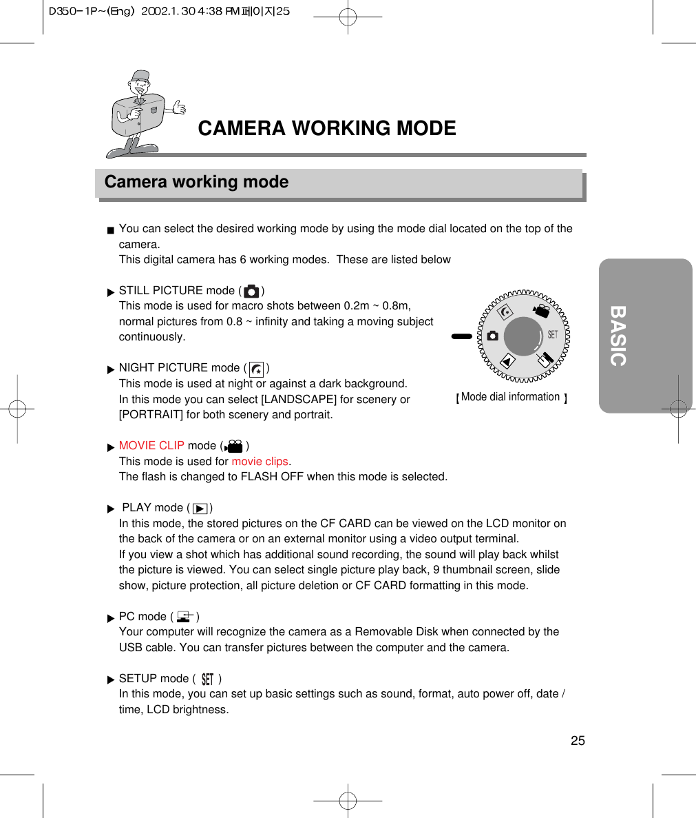 25BASICCAMERA WORKING MODECamera working modeYou can select the desired working mode by using the mode dial located on the top of thecamera.This digital camera has 6 working modes.  These are listed belowSTILL PICTURE mode (      )This mode is used for macro shots between 0.2m ~ 0.8m,normal pictures from 0.8 ~ infinity and taking a moving subjectcontinuously.NIGHT PICTURE mode (      )This mode is used at night or against a dark background. In this mode you can select [LANDSCAPE] for scenery or[PORTRAIT] for both scenery and portrait.MOVIE CLIP mode (       )This mode is used for movie clips.The flash is changed to FLASH OFF when this mode is selected.PLAY mode (      )In this mode, the stored pictures on the CF CARD can be viewed on the LCD monitor onthe back of the camera or on an external monitor using a video output terminal.If you view a shot which has additional sound recording, the sound will play back whilstthe picture is viewed. You can select single picture play back, 9 thumbnail screen, slideshow, picture protection, all picture deletion or CF CARD formatting in this mode.PC mode (       )Your computer will recognize the camera as a Removable Disk when connected by theUSB cable. You can transfer pictures between the computer and the camera.SETUP mode (       )In this mode, you can set up basic settings such as sound, format, auto power off, date /time, LCD brightness.Mode dial information 