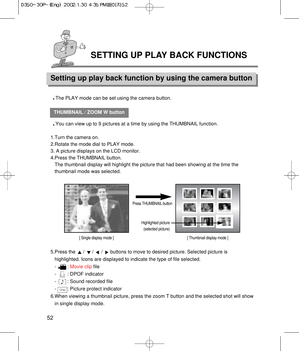 SETTING UP PLAY BACK FUNCTIONSSetting up play back function by using the camera button52THUMBNAIL / ZOOM W buttonYou can view up to 9 pictures at a time by using the THUMBNAIL function.1.Turn the camera on.2.Rotate the mode dial to PLAY mode.3. A picture displays on the LCD monitor.4.Press the THUMBNAIL button.The thumbnail display will highlight the picture that had been showing at the time thethumbnail mode was selected.5.Press the  /  /  /  buttons to move to desired picture. Selected picture ishighlighted. Icons are displayed to indicate the type of file selected.-        : Movie clip file-        : DPOF indicator-        : Sound recorded file-        : Picture protect indicator 6.When viewing a thumbnail picture, press the zoom T button and the selected shot will showin single display mode.Press THUMBNAIL button[ Single display mode ]Highlighted picture(selected picture)[ Thumbnail display mode ]The PLAY mode can be set using the camera button. 