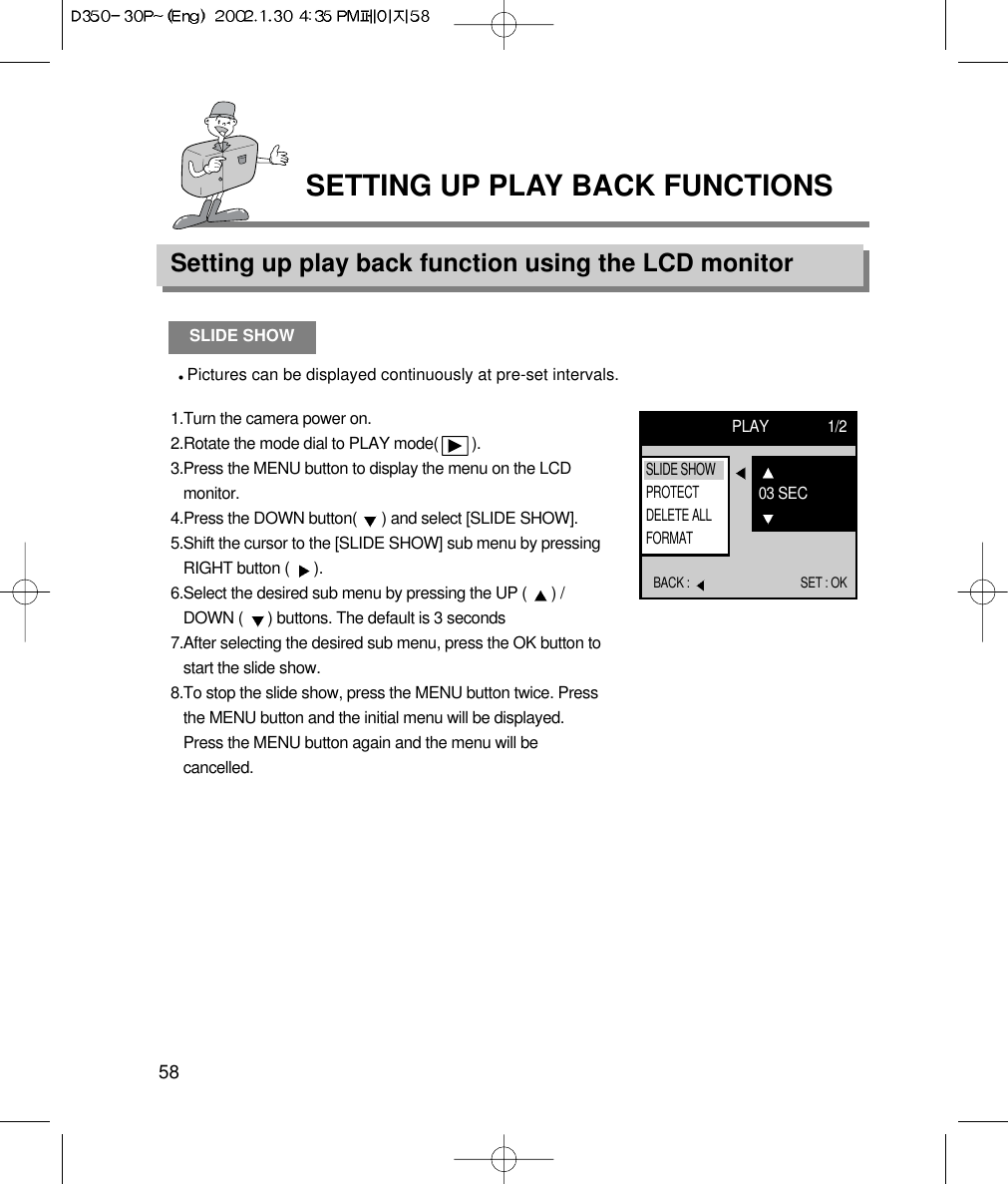 Setting up play back function using the LCD monitor58SETTING UP PLAY BACK FUNCTIONSSLIDE SHOWPictures can be displayed continuously at pre-set intervals.1.Turn the camera power on.2.Rotate the mode dial to PLAY mode(        ).3.Press the MENU button to display the menu on the LCDmonitor.4.Press the DOWN button(  ) and select [SLIDE SHOW].5.Shift the cursor to the [SLIDE SHOW] sub menu by pressingRIGHT button (  ).6.Select the desired sub menu by pressing the UP (  ) /DOWN (  ) buttons. The default is 3 seconds7.After selecting the desired sub menu, press the OK button tostart the slide show.8.To stop the slide show, press the MENU button twice. Pressthe MENU button and the initial menu will be displayed.Press the MENU button again and the menu will becancelled.PLAY 1/2BACK :  SET : OK03 SECSLIDE SHOWPROTECTDELETE ALLFORMAT