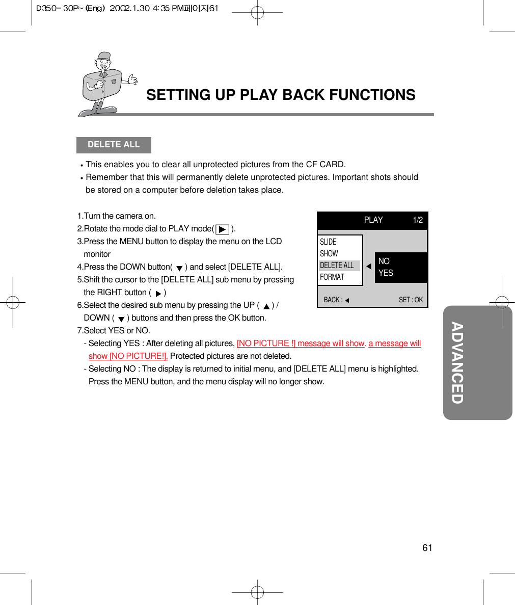 61ADVANCEDSETTING UP PLAY BACK FUNCTIONSDELETE ALLThis enables you to clear all unprotected pictures from the CF CARD.Remember that this will permanently delete unprotected pictures. Important shots shouldbe stored on a computer before deletion takes place.1.Turn the camera on.2.Rotate the mode dial to PLAY mode(        ).3.Press the MENU button to display the menu on the LCDmonitor4.Press the DOWN button(  ) and select [DELETE ALL].5.Shift the cursor to the [DELETE ALL] sub menu by pressingthe RIGHT button (  ) 6.Select the desired sub menu by pressing the UP (  ) /DOWN (  ) buttons and then press the OK button.7.Select YES or NO.- Selecting YES : After deleting all pictures, [NO PICTURE !] message will show. a message willshow [NO PICTURE!]. Protected pictures are not deleted.- Selecting NO : The display is returned to initial menu, and [DELETE ALL] menu is highlighted.Press the MENU button, and the menu display will no longer show.PLAY 1/2BACK :  SET : OKNOYESSLIDESHOWDELETE ALLFORMAT