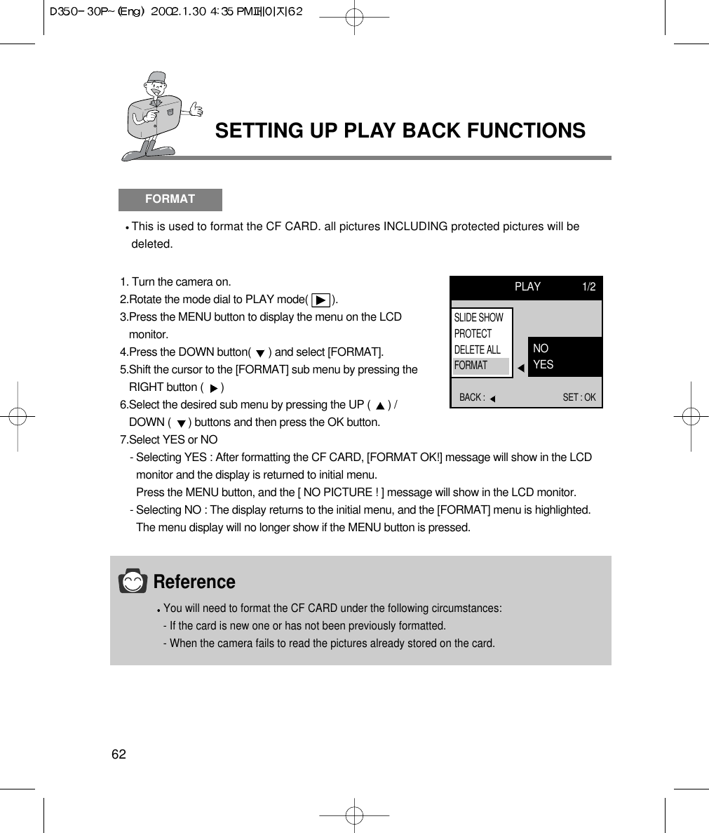 62SETTING UP PLAY BACK FUNCTIONSFORMATThis is used to format the CF CARD. all pictures INCLUDING protected pictures will bedeleted.1. Turn the camera on.2.Rotate the mode dial to PLAY mode(        ).3.Press the MENU button to display the menu on the LCDmonitor.4.Press the DOWN button(  ) and select [FORMAT].5.Shift the cursor to the [FORMAT] sub menu by pressing theRIGHT button (  ) 6.Select the desired sub menu by pressing the UP (  ) /DOWN (  ) buttons and then press the OK button.7.Select YES or NO- Selecting YES : After formatting the CF CARD, [FORMAT OK!] message will show in the LCDmonitor and the display is returned to initial menu.Press the MENU button, and the [ NO PICTURE ! ] message will show in the LCD monitor.- Selecting NO : The display returns to the initial menu, and the [FORMAT] menu is highlighted.The menu display will no longer show if the MENU button is pressed.PLAY 1/2BACK :  SET : OKNOYESSLIDE SHOWPROTECTDELETE ALLFORMATReferenceYou will need to format the CF CARD under the following circumstances:- If the card is new one or has not been previously formatted.- When the camera fails to read the pictures already stored on the card.