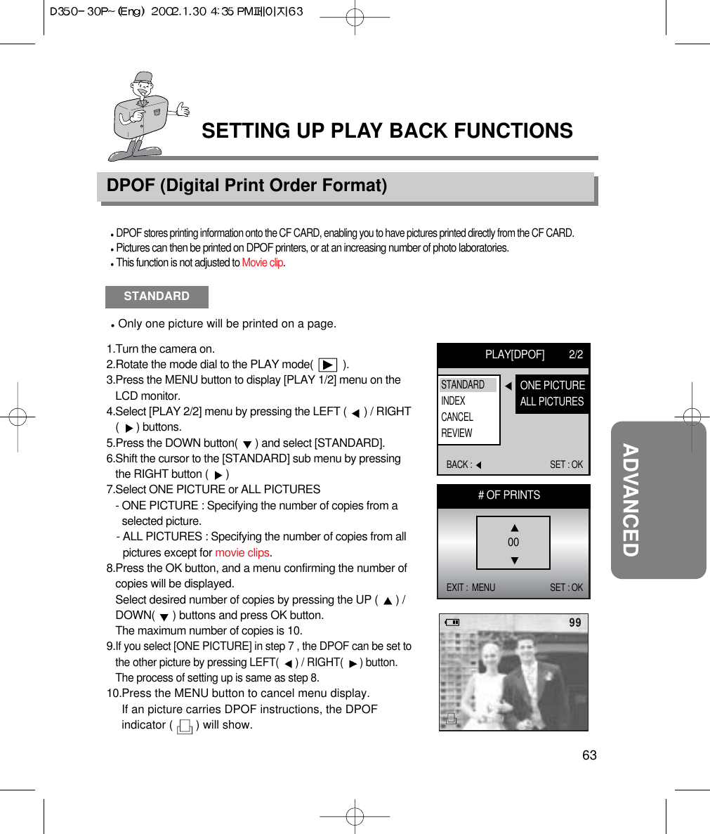 63ADVANCEDSETTING UP PLAY BACK FUNCTIONSDPOF (Digital Print Order Format)DPOF stores printing information onto the CF CARD, enabling you to have pictures printed directly from the CF CARD.Pictures can then be printed on DPOF printers, or at an increasing number of photo laboratories.This function is not adjusted to Movie clip.STANDARDOnly one picture will be printed on a page.1.Turn the camera on.2.Rotate the mode dial to the PLAY mode(          ).3.Press the MENU button to display [PLAY 1/2] menu on theLCD monitor.4.Select [PLAY 2/2] menu by pressing the LEFT (  ) / RIGHT(  ) buttons.5.Press the DOWN button(  ) and select [STANDARD].6.Shift the cursor to the [STANDARD] sub menu by pressingthe RIGHT button (  ) 7.Select ONE PICTURE or ALL PICTURES- ONE PICTURE : Specifying the number of copies from aselected picture.- ALL PICTURES : Specifying the number of copies from allpictures except for movie clips.8.Press the OK button, and a menu confirming the number ofcopies will be displayed.Select desired number of copies by pressing the UP (  ) /DOWN(  ) buttons and press OK button.The maximum number of copies is 10.9.If you select [ONE PICTURE] in step 7 , the DPOF can be set tothe other picture by pressing LEFT(  ) / RIGHT(  ) button.The process of setting up is same as step 8.10.Press the MENU button to cancel menu display.If an picture carries DPOF instructions, the DPOFindicator (       ) will show.PLAY[DPOF] 2/2BACK :  SET : OKONE PICTUREALL PICTURESSTANDARDINDEXCANCELREVIEW# OF PRINTSEXIT :  MENU SET : OK00