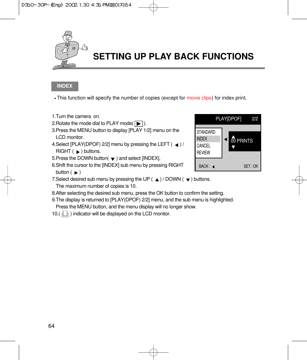 SETTING UP PLAY BACK FUNCTIONS64INDEXThis function will specify the number of copies (except for movie clips) for index print.1.Turn the camera  on.2.Rotate the mode dial to PLAY mode(        ).3.Press the MENU button to display [PLAY 1/2] menu on theLCD monitor.4.Select [PLAY(DPOF) 2/2] menu by pressing the LEFT (  ) /RIGHT (  ) buttons.5.Press the DOWN button(  ) and select [INDEX].6.Shift the cursor to the [INDEX] sub menu by pressing RIGHTbutton (  ) 7.Select desired sub menu by pressing the UP (  ) / DOWN (  ) buttons.The maximum number of copies is 10.8.After selecting the desired sub menu, press the OK button to confirm the setting.9.The display is returned to [PLAY(DPOF) 2/2] menu, and the sub menu is highlighted. Press the MENU button, and the menu display will no longer show.10.(        ) indicator will be displayed on the LCD monitor.PLAY[DPOF] 2/2BACK :  SET : OK00 PRINTSSTANDARDINDEXCANCELREVIEW