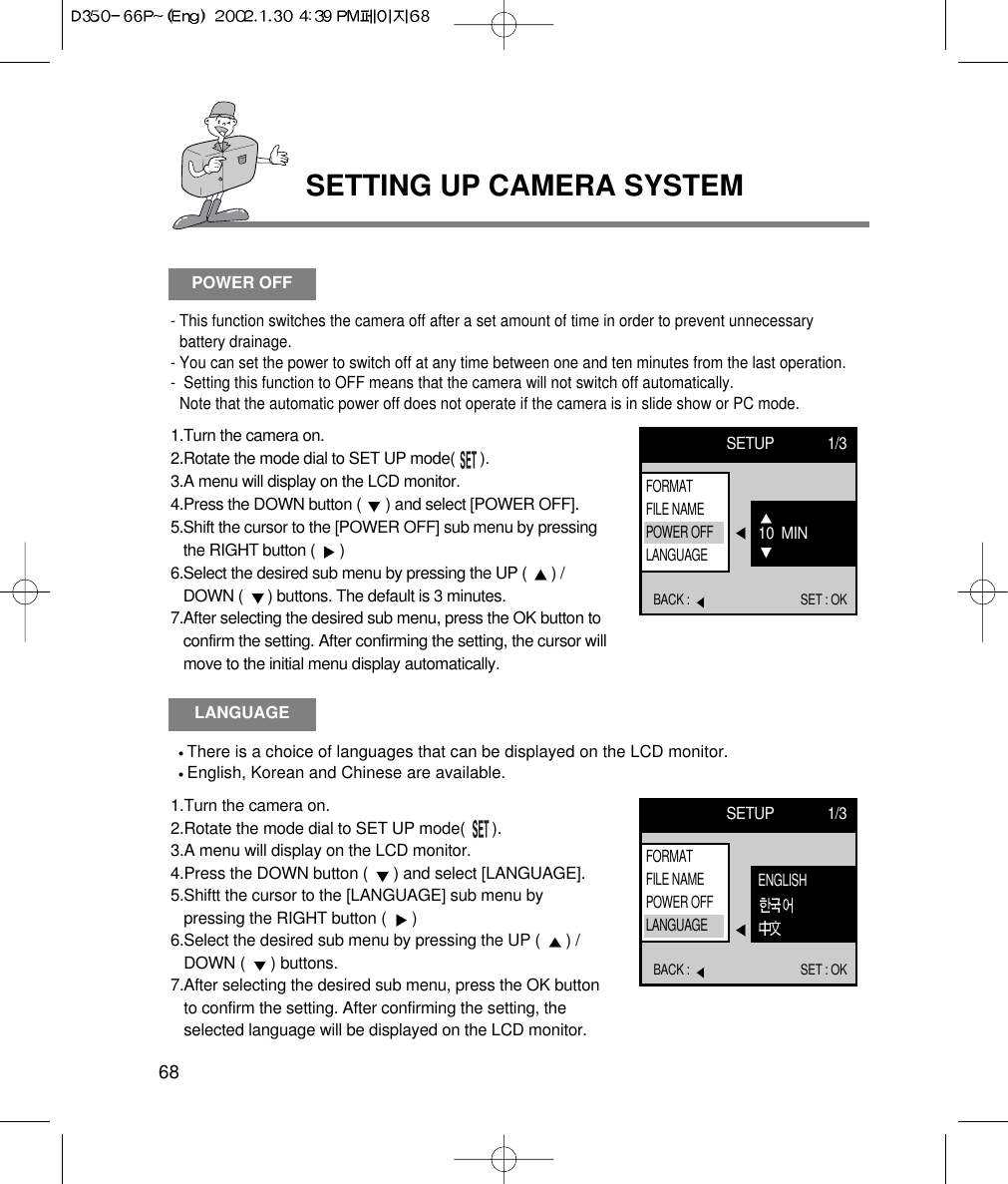 SETTING UP CAMERA SYSTEM68LANGUAGEThere is a choice of languages that can be displayed on the LCD monitor.English, Korean and Chinese are available.1.Turn the camera on.2.Rotate the mode dial to SET UP mode(      ).3.A menu will display on the LCD monitor.4.Press the DOWN button (  ) and select [LANGUAGE].5.Shiftt the cursor to the [LANGUAGE] sub menu bypressing the RIGHT button (  ) 6.Select the desired sub menu by pressing the UP (  ) /DOWN (  ) buttons.7.After selecting the desired sub menu, press the OK buttonto confirm the setting. After confirming the setting, theselected language will be displayed on the LCD monitor.SETUP 1/3BACK :  SET : OKENGLISHFORMATFILE NAMEPOWER OFFLANGUAGEPOWER OFF- This function switches the camera off after a set amount of time in order to prevent unnecessarybattery drainage.- You can set the power to switch off at any time between one and ten minutes from the last operation.-  Setting this function to OFF means that the camera will not switch off automatically.Note that the automatic power off does not operate if the camera is in slide show or PC mode.1.Turn the camera on.2.Rotate the mode dial to SET UP mode(      ).3.A menu will display on the LCD monitor.4.Press the DOWN button (  ) and select [POWER OFF].5.Shift the cursor to the [POWER OFF] sub menu by pressingthe RIGHT button (  ) 6.Select the desired sub menu by pressing the UP (  ) /DOWN (  ) buttons. The default is 3 minutes.7.After selecting the desired sub menu, press the OK button toconfirm the setting. After confirming the setting, the cursor willmove to the initial menu display automatically.SETUP 1/3BACK :  SET : OK10  MINFORMATFILE NAMEPOWER OFFLANGUAGE