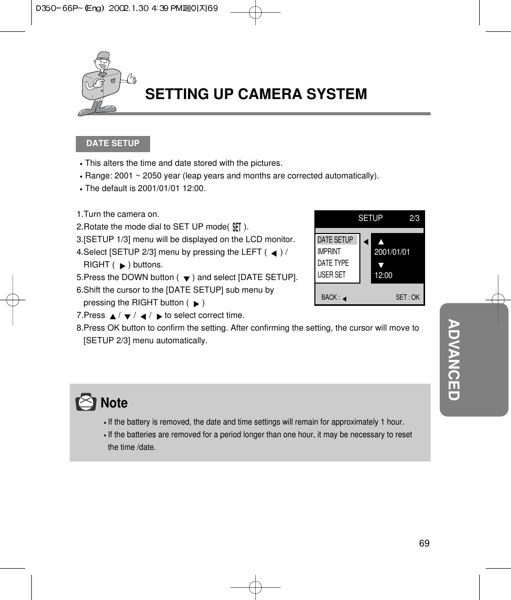 69ADVANCEDSETTING UP CAMERA SYSTEMDATE SETUPThis alters the time and date stored with the pictures.Range: 2001 ~ 2050 year (leap years and months are corrected automatically).The default is 2001/01/01 12:00.1.Turn the camera on.2.Rotate the mode dial to SET UP mode(      ).3.[SETUP 1/3] menu will be displayed on the LCD monitor.4.Select [SETUP 2/3] menu by pressing the LEFT (  ) /RIGHT (  ) buttons.5.Press the DOWN button (  ) and select [DATE SETUP].6.Shift the cursor to the [DATE SETUP] sub menu bypressing the RIGHT button (  ) 7.Press  /  /  /  to select correct time.8.Press OK button to confirm the setting. After confirming the setting, the cursor will move to[SETUP 2/3] menu automatically.SETUP 2/3BACK :  SET : OK2001/01/0112:00DATE SETUPIMPRINTDATE TYPEUSER SETNoteIf the battery is removed, the date and time settings will remain for approximately 1 hour.If the batteries are removed for a period longer than one hour, it may be necessary to resetthe time /date.