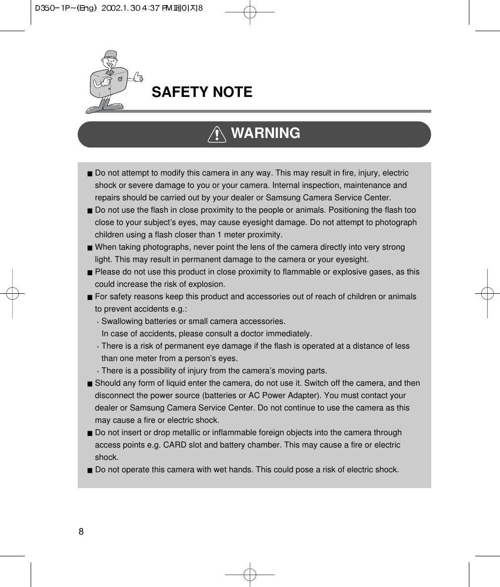 SAFETY NOTE8WARNINGDo not attempt to modify this camera in any way. This may result in fire, injury, electricshock or severe damage to you or your camera. Internal inspection, maintenance andrepairs should be carried out by your dealer or Samsung Camera Service Center.Do not use the flash in close proximity to the people or animals. Positioning the flash tooclose to your subject’s eyes, may cause eyesight damage. Do not attempt to photographchildren using a flash closer than 1 meter proximity.When taking photographs, never point the lens of the camera directly into very stronglight. This may result in permanent damage to the camera or your eyesight.Please do not use this product in close proximity to flammable or explosive gases, as thiscould increase the risk of explosion.For safety reasons keep this product and accessories out of reach of children or animalsto prevent accidents e.g.:Swallowing batteries or small camera accessories.In case of accidents, please consult a doctor immediately. There is a risk of permanent eye damage if the flash is operated at a distance of lessthan one meter from a person’s eyes.There is a possibility of injury from the camera’s moving parts.Should any form of liquid enter the camera, do not use it. Switch off the camera, and thendisconnect the power source (batteries or AC Power Adapter). You must contact yourdealer or Samsung Camera Service Center. Do not continue to use the camera as thismay cause a fire or electric shock.Do not insert or drop metallic or inflammable foreign objects into the camera throughaccess points e.g. CARD slot and battery chamber. This may cause a fire or electricshock.Do not operate this camera with wet hands. This could pose a risk of electric shock.