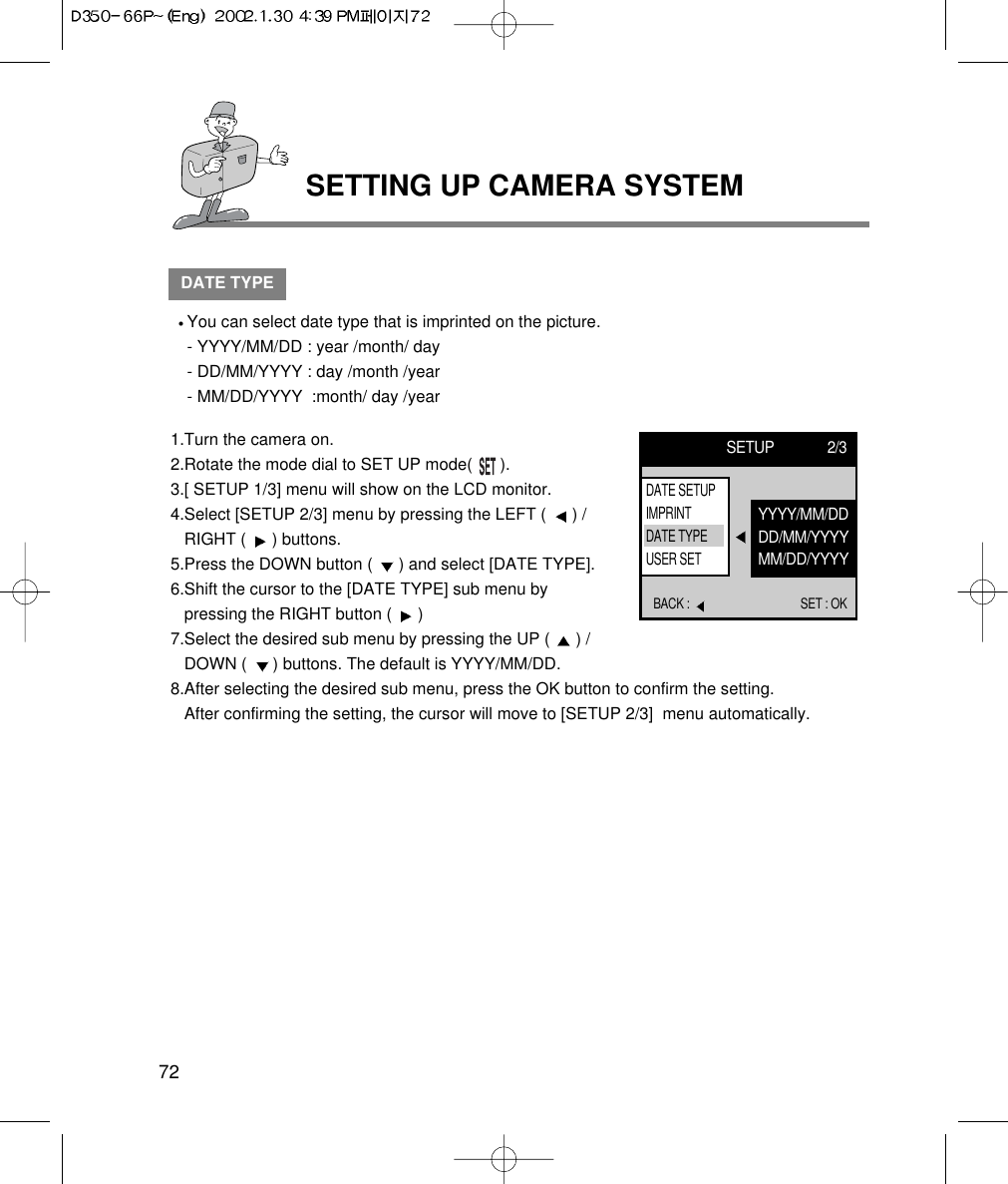 72SETTING UP CAMERA SYSTEMDATE TYPEYou can select date type that is imprinted on the picture.- YYYY/MM/DD : year /month/ day- DD/MM/YYYY : day /month /year- MM/DD/YYYY  :month/ day /year1.Turn the camera on.2.Rotate the mode dial to SET UP mode(      ).3.[ SETUP 1/3] menu will show on the LCD monitor.4.Select [SETUP 2/3] menu by pressing the LEFT (  ) /RIGHT (  ) buttons.5.Press the DOWN button (  ) and select [DATE TYPE].6.Shift the cursor to the [DATE TYPE] sub menu bypressing the RIGHT button (  ) 7.Select the desired sub menu by pressing the UP (  ) /DOWN (  ) buttons. The default is YYYY/MM/DD.8.After selecting the desired sub menu, press the OK button to confirm the setting. After confirming the setting, the cursor will move to [SETUP 2/3]  menu automatically.SETUP 2/3BACK :  SET : OKYYYY/MM/DDDD/MM/YYYYMM/DD/YYYYDATE SETUPIMPRINTDATE TYPEUSER SET