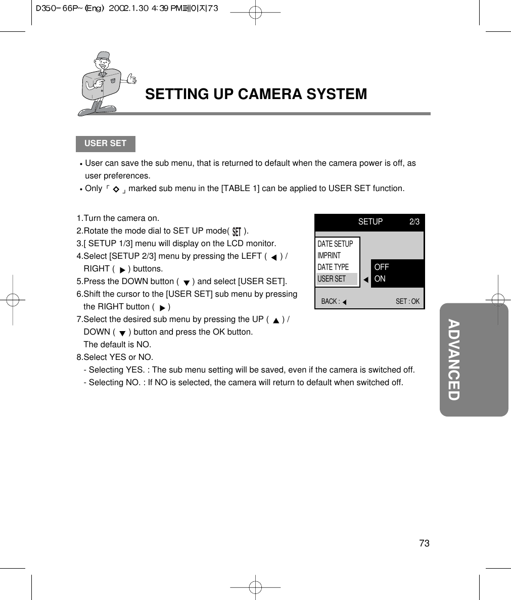 73ADVANCEDSETTING UP CAMERA SYSTEMUSER SETUser can save the sub menu, that is returned to default when the camera power is off, asuser preferences.Only  marked sub menu in the [TABLE 1] can be applied to USER SET function.1.Turn the camera on.2.Rotate the mode dial to SET UP mode(      ).3.[ SETUP 1/3] menu will display on the LCD monitor.4.Select [SETUP 2/3] menu by pressing the LEFT (  ) /RIGHT (  ) buttons.5.Press the DOWN button (  ) and select [USER SET].6.Shift the cursor to the [USER SET] sub menu by pressingthe RIGHT button (  ) 7.Select the desired sub menu by pressing the UP (  ) /DOWN (  ) button and press the OK button.The default is NO.8.Select YES or NO.- Selecting YES. : The sub menu setting will be saved, even if the camera is switched off.- Selecting NO. : If NO is selected, the camera will return to default when switched off.SETUP 2/3BACK :  SET : OKOFFONDATE SETUPIMPRINTDATE TYPEUSER SET