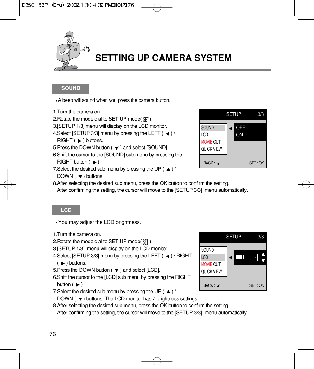 SETTING UP CAMERA SYSTEM76LCDYou may adjust the LCD brightness.1.Turn the camera on.2.Rotate the mode dial to SET UP mode(      ).3.[SETUP 1/3]  menu will display on the LCD monitor.4.Select [SETUP 3/3] menu by pressing the LEFT (  ) / RIGHT(  ) buttons.5.Press the DOWN button (  ) and select [LCD].6.Shift the cursor to the [LCD] sub menu by pressing the RIGHTbutton (  ) 7.Select the desired sub menu by pressing the UP (  ) / DOWN (  ) buttons. The LCD monitor has 7 brightness settings.8.After selecting the desired sub menu, press the OK button to confirm the setting. After confirming the setting, the cursor will move to the [SETUP 3/3]  menu automatically.SETUP 3/3BACK :  SET : OKSOUNDLCDMOVIE OUTQUICK VIEWSOUNDA beep will sound when you press the camera button.1.Turn the camera on.2.Rotate the mode dial to SET UP mode(      ).3.[SETUP 1/3] menu will display on the LCD monitor.4.Select [SETUP 3/3] menu by pressing the LEFT (  ) /RIGHT (  ) buttons.5.Press the DOWN button (  ) and select [SOUND].6.Shift the cursor to the [SOUND] sub menu by pressing theRIGHT button (  ) 7.Select the desired sub menu by pressing the UP (  ) /DOWN (  ) buttons8.After selecting the desired sub menu, press the OK button to confirm the setting. After confirming the setting, the cursor will move to the [SETUP 3/3]  menu automatically.SETUP 3/3BACK :  SET : OKOFFONSOUNDLCDMOVIE OUTQUICK VIEW