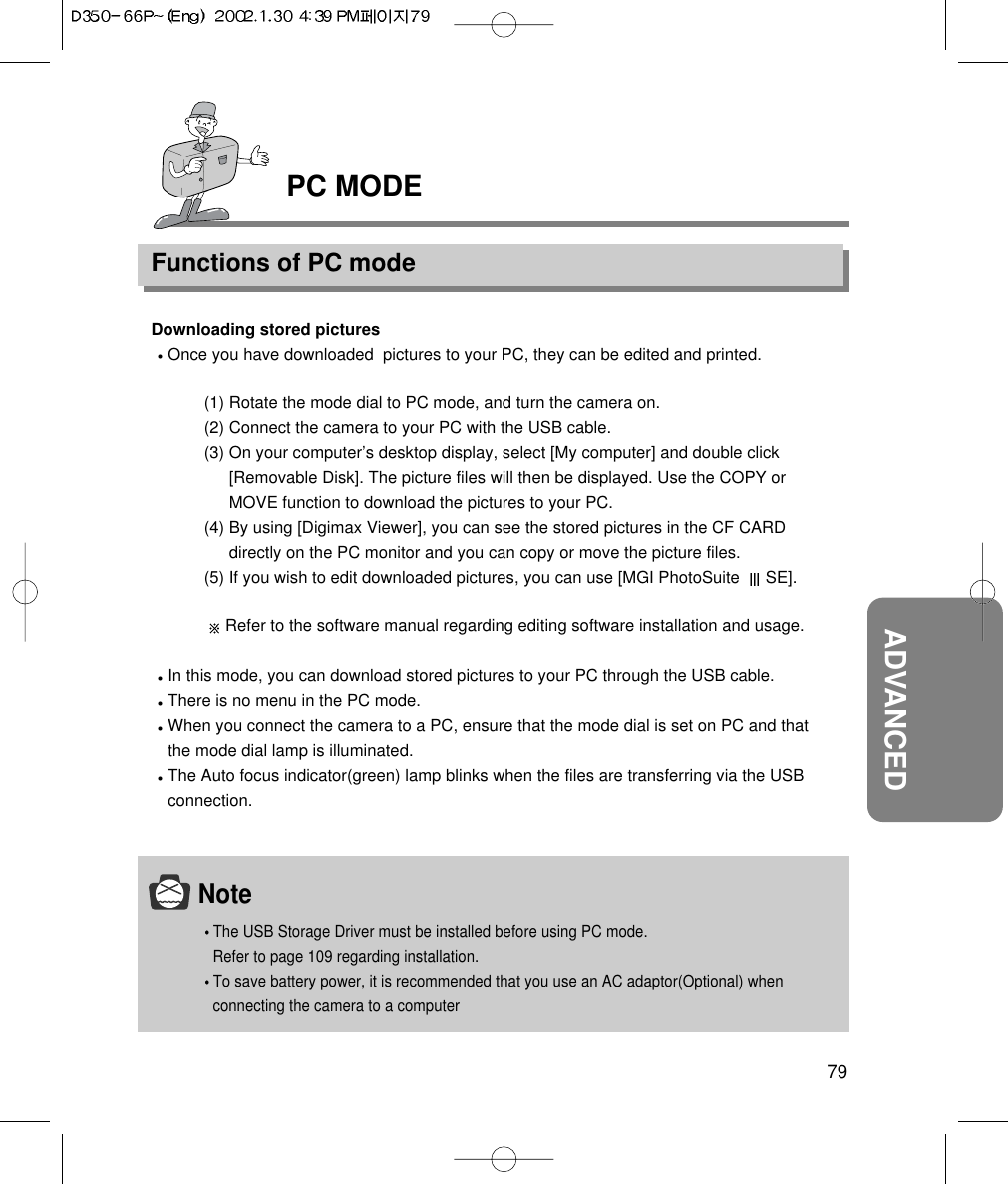 PC MODEFunctions of PC mode79ADVANCEDNoteThe USB Storage Driver must be installed before using PC mode. Refer to page 109 regarding installation.To save battery power, it is recommended that you use an AC adaptor(Optional) whenconnecting the camera to a computerDownloading stored picturesOnce you have downloaded  pictures to your PC, they can be edited and printed.(1) Rotate the mode dial to PC mode, and turn the camera on.(2) Connect the camera to your PC with the USB cable.(3) On your computer’s desktop display, select [My computer] and double click[Removable Disk]. The picture files will then be displayed. Use the COPY orMOVE function to download the pictures to your PC.(4) By using [Digimax Viewer], you can see the stored pictures in the CF CARDdirectly on the PC monitor and you can copy or move the picture files.(5) If you wish to edit downloaded pictures, you can use [MGI PhotoSuite  SE].Refer to the software manual regarding editing software installation and usage.In this mode, you can download stored pictures to your PC through the USB cable.There is no menu in the PC mode.When you connect the camera to a PC, ensure that the mode dial is set on PC and thatthe mode dial lamp is illuminated.The Auto focus indicator(green) lamp blinks when the files are transferring via the USBconnection.