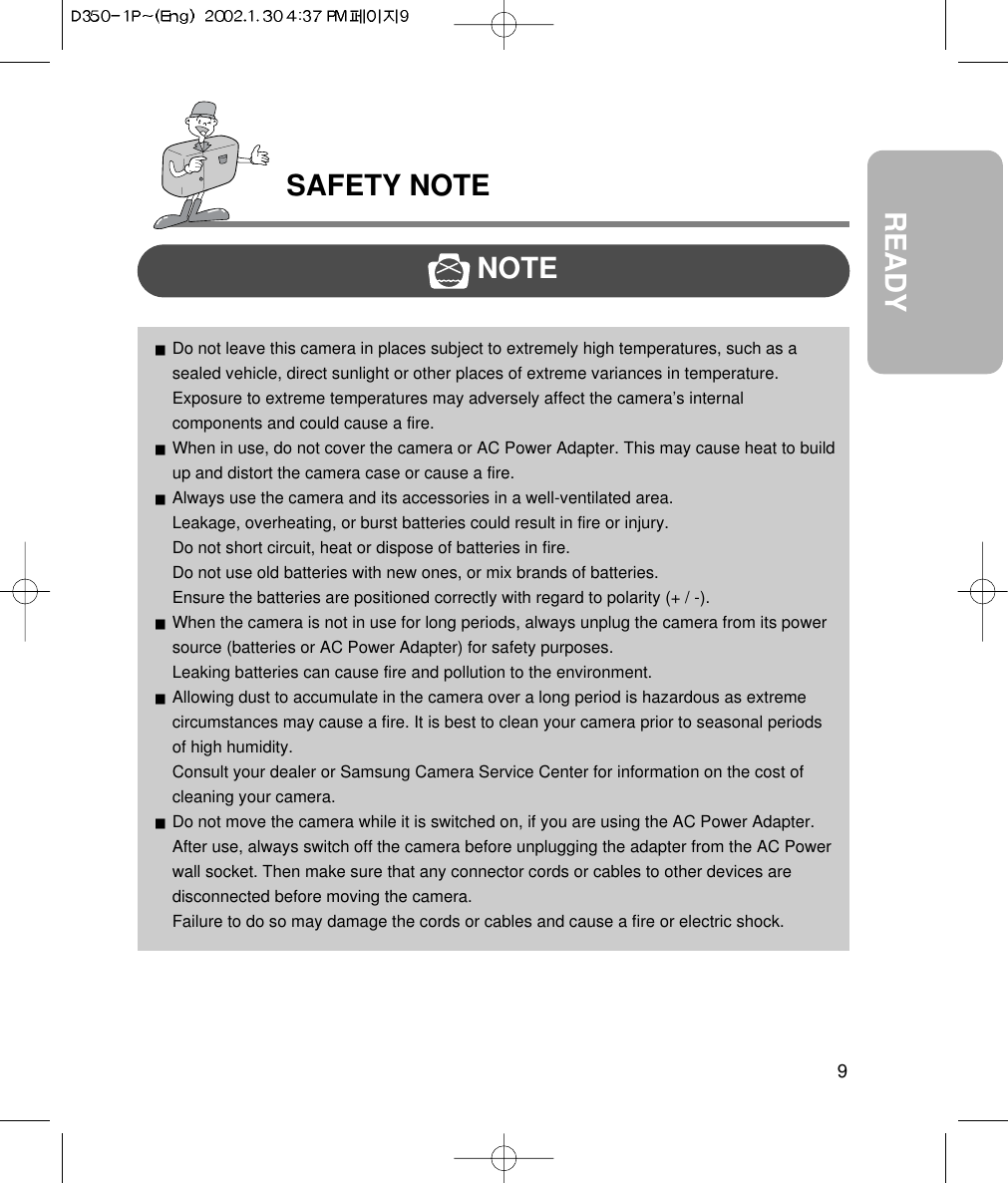 SAFETY NOTE9READYNOTEDo not leave this camera in places subject to extremely high temperatures, such as asealed vehicle, direct sunlight or other places of extreme variances in temperature.Exposure to extreme temperatures may adversely affect the camera’s internalcomponents and could cause a fire.When in use, do not cover the camera or AC Power Adapter. This may cause heat to buildup and distort the camera case or cause a fire.Always use the camera and its accessories in a well-ventilated area.Leakage, overheating, or burst batteries could result in fire or injury.Do not short circuit, heat or dispose of batteries in fire.Do not use old batteries with new ones, or mix brands of batteries.Ensure the batteries are positioned correctly with regard to polarity (+ / -).When the camera is not in use for long periods, always unplug the camera from its powersource (batteries or AC Power Adapter) for safety purposes.Leaking batteries can cause fire and pollution to the environment.Allowing dust to accumulate in the camera over a long period is hazardous as extremecircumstances may cause a fire. It is best to clean your camera prior to seasonal periodsof high humidity.Consult your dealer or Samsung Camera Service Center for information on the cost ofcleaning your camera.Do not move the camera while it is switched on, if you are using the AC Power Adapter.After use, always switch off the camera before unplugging the adapter from the AC Powerwall socket. Then make sure that any connector cords or cables to other devices aredisconnected before moving the camera.Failure to do so may damage the cords or cables and cause a fire or electric shock.
