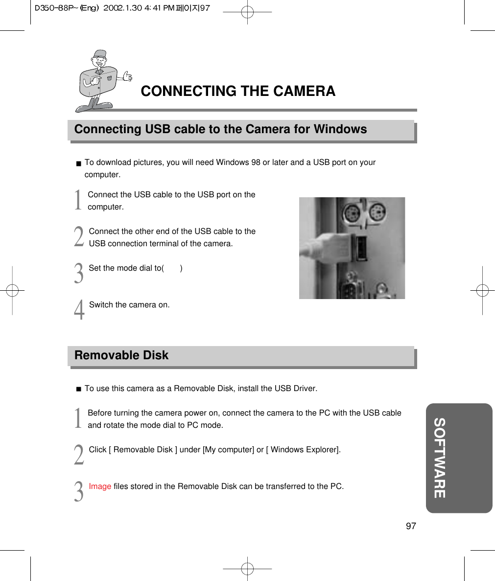 CONNECTING THE CAMERAConnecting USB cable to the Camera for Windows97SOFTWARETo download pictures, you will need Windows 98 or later and a USB port on yourcomputer.1Connect the USB cable to the USB port on thecomputer.2Connect the other end of the USB cable to theUSB connection terminal of the camera.3Set the mode dial to(       )4Switch the camera on.Removable DiskTo use this camera as a Removable Disk, install the USB Driver.1Before turning the camera power on, connect the camera to the PC with the USB cableand rotate the mode dial to PC mode.2Click [ Removable Disk ] under [My computer] or [ Windows Explorer].3Image files stored in the Removable Disk can be transferred to the PC.