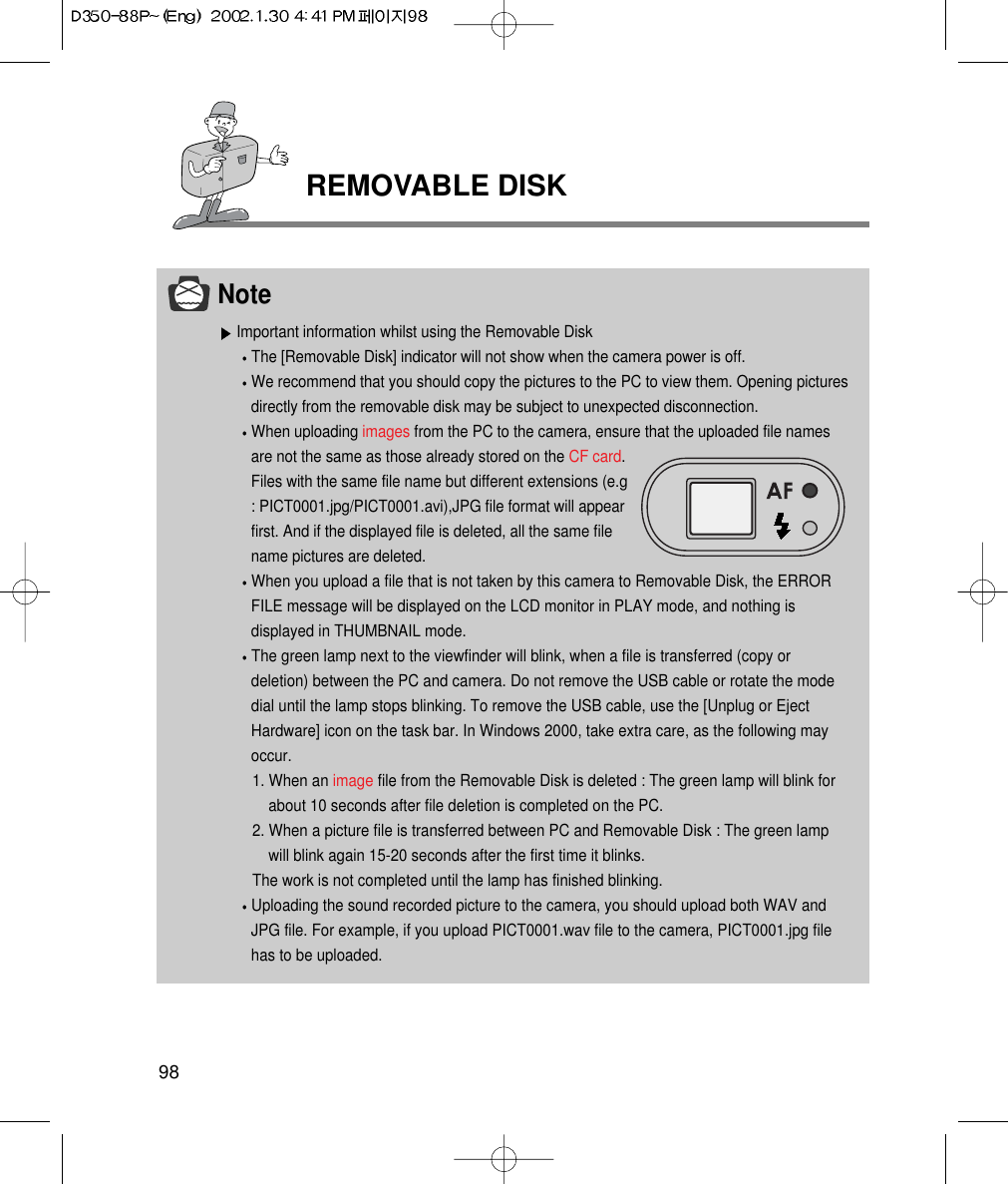 REMOVABLE DISK98NoteImportant information whilst using the Removable DiskThe [Removable Disk] indicator will not show when the camera power is off.We recommend that you should copy the pictures to the PC to view them. Opening picturesdirectly from the removable disk may be subject to unexpected disconnection.When uploading images from the PC to the camera, ensure that the uploaded file namesare not the same as those already stored on the CF card.Files with the same file name but different extensions (e.g: PICT0001.jpg/PICT0001.avi),JPG file format will appearfirst. And if the displayed file is deleted, all the same filename pictures are deleted.When you upload a file that is not taken by this camera to Removable Disk, the ERRORFILE message will be displayed on the LCD monitor in PLAY mode, and nothing isdisplayed in THUMBNAIL mode.The green lamp next to the viewfinder will blink, when a file is transferred (copy ordeletion) between the PC and camera. Do not remove the USB cable or rotate the modedial until the lamp stops blinking. To remove the USB cable, use the [Unplug or EjectHardware] icon on the task bar. In Windows 2000, take extra care, as the following mayoccur.1. When an image file from the Removable Disk is deleted : The green lamp will blink forabout 10 seconds after file deletion is completed on the PC.2. When a picture file is transferred between PC and Removable Disk : The green lampwill blink again 15-20 seconds after the first time it blinks.The work is not completed until the lamp has finished blinking.Uploading the sound recorded picture to the camera, you should upload both WAV andJPG file. For example, if you upload PICT0001.wav file to the camera, PICT0001.jpg filehas to be uploaded.