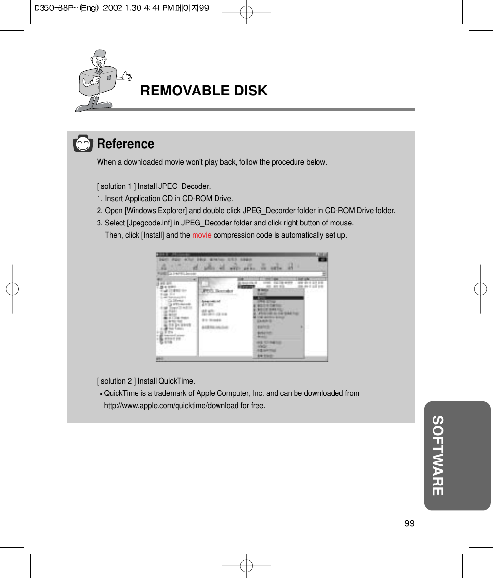 99SOFTWAREREMOVABLE DISKReferenceWhen a downloaded movie won&apos;t play back, follow the procedure below. [ solution 1 ] Install JPEG_Decoder.1. Insert Application CD in CD-ROM Drive.2. Open [Windows Explorer] and double click JPEG_Decorder folder in CD-ROM Drive folder.3. Select [Jpegcode.inf] in JPEG_Decoder folder and click right button of mouse.Then, click [Install] and the movie compression code is automatically set up.[ solution 2 ] Install QuickTime.QuickTime is a trademark of Apple Computer, Inc. and can be downloaded from http://www.apple.com/quicktime/download for free.