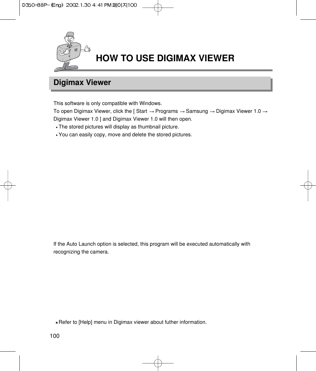HOW TO USE DIGIMAX VIEWERDigimax Viewer100This software is only compatible with Windows.To open Digimax Viewer, click the [ Start  Programs  Samsung  Digimax Viewer 1.0 Digimax Viewer 1.0 ] and Digimax Viewer 1.0 will then open.The stored pictures will display as thumbnail picture.You can easily copy, move and delete the stored pictures.If the Auto Launch option is selected, this program will be executed automatically withrecognizing the camera.Refer to [Help] menu in Digimax viewer about futher information.