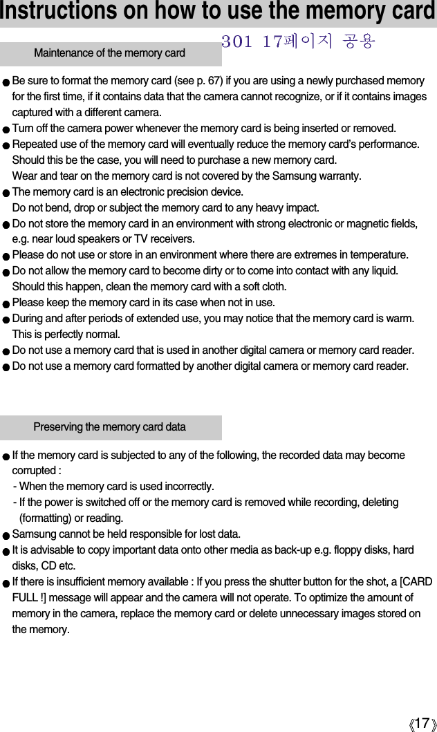 17Instructions on how to use the memory cardBe sure to format the memory card (see p. 67) if you are using a newly purchased memoryfor the first time, if it contains data that the camera cannot recognize, or if it contains imagescaptured with a different camera.Turn off the camera power whenever the memory card is being inserted or removed.Repeated use of the memory card will eventually reduce the memory card’s performance.Should this be the case, you will need to purchase a new memory card. Wear and tear on the memory card is not covered by the Samsung warranty.The memory card is an electronic precision device. Do not bend, drop or subject the memory card to any heavy impact.Do not store the memory card in an environment with strong electronic or magnetic fields,e.g. near loud speakers or TV receivers.Please do not use or store in an environment where there are extremes in temperature.Do not allow the memory card to become dirty or to come into contact with any liquid. Should this happen, clean the memory card with a soft cloth.Please keep the memory card in its case when not in use.During and after periods of extended use, you may notice that the memory card is warm. This is perfectly normal.Do not use a memory card that is used in another digital camera or memory card reader.Do not use a memory card formatted by another digital camera or memory card reader.Maintenance of the memory cardIf the memory card is subjected to any of the following, the recorded data may becomecorrupted :- When the memory card is used incorrectly.- If the power is switched off or the memory card is removed while recording, deleting(formatting) or reading.Samsung cannot be held responsible for lost data.It is advisable to copy important data onto other media as back-up e.g. floppy disks, harddisks, CD etc.If there is insufficient memory available : If you press the shutter button for the shot, a [CARDFULL !] message will appear and the camera will not operate. To optimize the amount ofmemory in the camera, replace the memory card or delete unnecessary images stored onthe memory.Preserving the memory card data