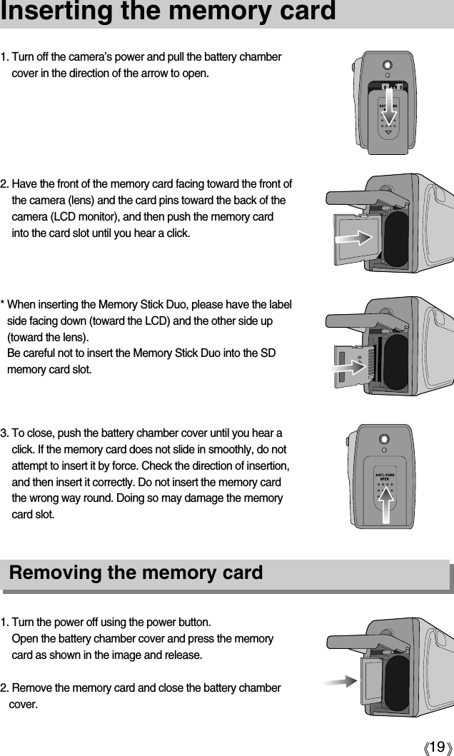 19Inserting the memory card1. Turn the power off using the power button.Open the battery chamber cover and press the memorycard as shown in the image and release.2. Remove the memory card and close the battery chambercover.3. To close, push the battery chamber cover until you hear aclick. If the memory card does not slide in smoothly, do notattempt to insert it by force. Check the direction of insertion,and then insert it correctly. Do not insert the memory cardthe wrong way round. Doing so may damage the memorycard slot.* When inserting the Memory Stick Duo, please have the labelside facing down (toward the LCD) and the other side up(toward the lens).Be careful not to insert the Memory Stick Duo into the SDmemory card slot.2. Have the front of the memory card facing toward the front ofthe camera (lens) and the card pins toward the back of thecamera (LCD monitor), and then push the memory cardinto the card slot until you hear a click.1. Turn off the camera’s power and pull the battery chambercover in the direction of the arrow to open.Removing the memory card