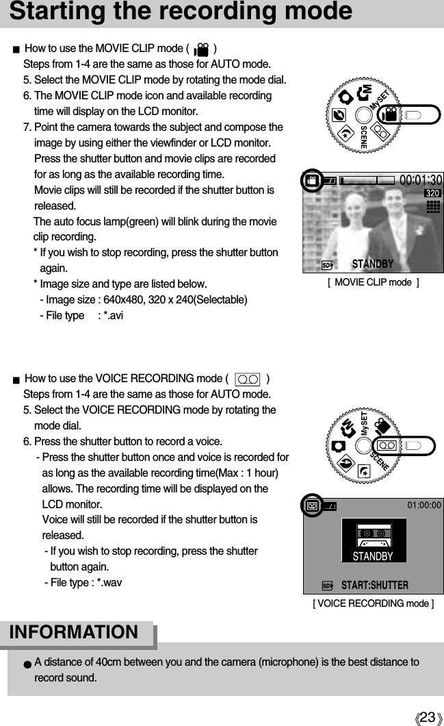 23Starting the recording modeHow to use the MOVIE CLIP mode (         )Steps from 1-4 are the same as those for AUTO mode.5. Select the MOVIE CLIP mode by rotating the mode dial.6. The MOVIE CLIP mode icon and available recordingtime will display on the LCD monitor.7. Point the camera towards the subject and compose theimage by using either the viewfinder or LCD monitor.Press the shutter button and movie clips are recordedfor as long as the available recording time.Movie clips will still be recorded if the shutter button isreleased.The auto focus lamp(green) will blink during the movieclip recording. * If you wish to stop recording, press the shutter buttonagain.* Image size and type are listed below.- Image size : 640x480, 320 x 240(Selectable)- File type : *.aviHow to use the VOICE RECORDING mode (              )Steps from 1-4 are the same as those for AUTO mode.5. Select the VOICE RECORDING mode by rotating themode dial.6. Press the shutter button to record a voice.- Press the shutter button once and voice is recorded foras long as the available recording time(Max : 1 hour)allows. The recording time will be displayed on theLCD monitor. Voice will still be recorded if the shutter button isreleased.- If you wish to stop recording, press the shutterbutton again.- File type : *.wavA distance of 40cm between you and the camera (microphone) is the best distance torecord sound.INFORMATION[  MOVIE CLIP mode  ]STANDBY[ VOICE RECORDING mode ]START:SHUTTERSTANDBY