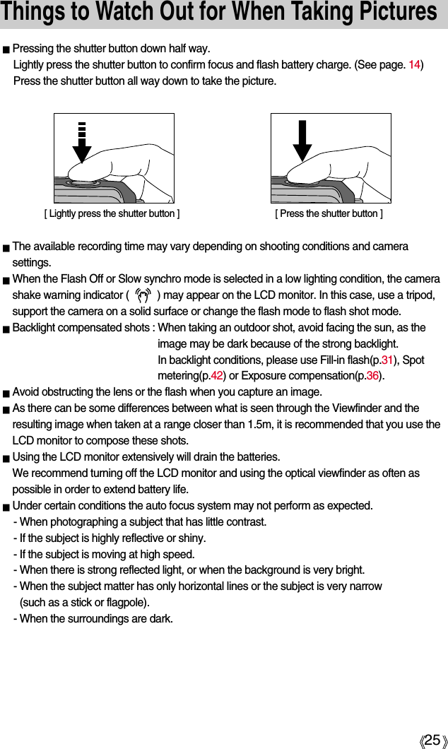 25Things to Watch Out for When Taking PicturesThe available recording time may vary depending on shooting conditions and camerasettings.When the Flash Off or Slow synchro mode is selected in a low lighting condition, the camerashake warning indicator (          ) may appear on the LCD monitor. In this case, use a tripod,support the camera on a solid surface or change the flash mode to flash shot mode.Backlight compensated shots : When taking an outdoor shot, avoid facing the sun, as theimage may be dark because of the strong backlight. In backlight conditions, please use Fill-in flash(p.31), Spotmetering(p.42) or Exposure compensation(p.36).Avoid obstructing the lens or the flash when you capture an image.As there can be some differences between what is seen through the Viewfinder and theresulting image when taken at a range closer than 1.5m, it is recommended that you use theLCD monitor to compose these shots.Using the LCD monitor extensively will drain the batteries. We recommend turning off the LCD monitor and using the optical viewfinder as often aspossible in order to extend battery life.Under certain conditions the auto focus system may not perform as expected.- When photographing a subject that has little contrast.- If the subject is highly reflective or shiny.- If the subject is moving at high speed.- When there is strong reflected light, or when the background is very bright.- When the subject matter has only horizontal lines or the subject is very narrow (such as a stick or flagpole).- When the surroundings are dark.Pressing the shutter button down half way. Lightly press the shutter button to confirm focus and flash battery charge. (See page. 14)Press the shutter button all way down to take the picture.[ Lightly press the shutter button ] [ Press the shutter button ]