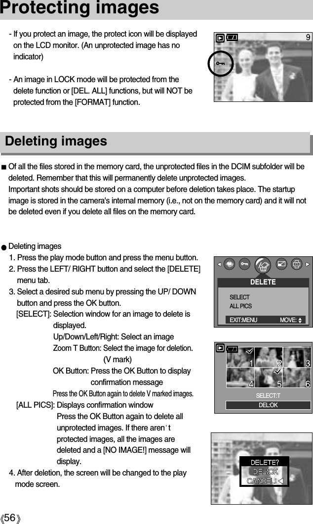 56Protecting images- If you protect an image, the protect icon will be displayedon the LCD monitor. (An unprotected image has noindicator)- An image in LOCK mode will be protected from thedelete function or [DEL. ALL] functions, but will NOT beprotected from the [FORMAT] function.Deleting imagesOf all the files stored in the memory card, the unprotected files in the DCIM subfolder will bedeleted. Remember that this will permanently delete unprotected images. Important shots should be stored on a computer before deletion takes place. The startupimage is stored in the camera&apos;s internal memory (i.e., not on the memory card) and it will notbe deleted even if you delete all files on the memory card.Deleting images1. Press the play mode button and press the menu button.2. Press the LEFT/ RIGHT button and select the [DELETE]menu tab.3. Select a desired sub menu by pressing the UP/ DOWNbutton and press the OK button.[SELECT]: Selection window for an image to delete isdisplayed.Up/Down/Left/Right: Select an imageZoom T Button: Select the image for deletion.(V mark)OK Button: Press the OK Button to displayconfirmation messagePress the OK Button again to delete V marked images.[ALL PICS]: Displays confirmation windowPress the OK Button again to delete allunprotected images. If there aren tprotected images, all the images aredeleted and a [NO IMAGE!] message willdisplay.4. After deletion, the screen will be changed to the playmode screen.DELETESELECTALL PICSEXIT:MENU MOVE:  DEL:OKSELECT:T