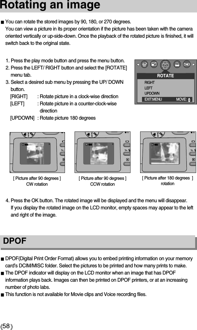 58Rotating an imageDPOFDPOF(Digital Print Order Format) allows you to embed printing information on your memorycard’s DCIM/MISC folder. Select the pictures to be printed and how many prints to make.The DPOF indicator will display on the LCD monitor when an image that has DPOFinformation plays back. Images can then be printed on DPOF printers, or at an increasingnumber of photo labs.This function is not available for Movie clips and Voice recording files.You can rotate the stored images by 90, 180, or 270 degrees.You can view a picture in its proper orientation if the picture has been taken with the cameraoriented vertically or up-side-down. Once the playback of the rotated picture is finished, it willswitch back to the original state.1. Press the play mode button and press the menu button.2. Press the LEFT/ RIGHT button and select the [ROTATE]menu tab.3. Select a desired sub menu by pressing the UP/ DOWNbutton.[RIGHT] : Rotate picture in a clock-wise direction[LEFT] : Rotate picture in a counter-clock-wisedirection[UPDOWN] : Rotate picture 180 degrees[ Picture after 90 degrees ] CCW rotation[ Picture after 180 degrees  ]rotation[ Picture after 90 degrees ]CW rotation4. Press the OK button. The rotated image will be displayed and the menu will disappear. If you display the rotated image on the LCD monitor, empty spaces may appear to the leftand right of the image.ROTATERIGHTLEFTUPDOWNEXIT:MENU MOVE:  