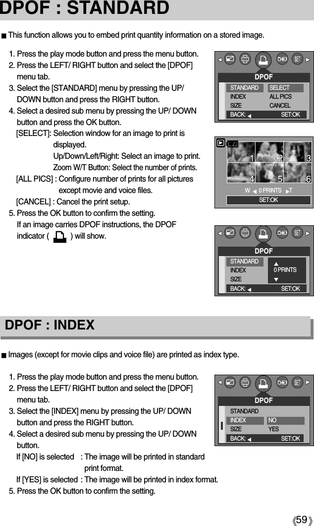 59DPOF : STANDARDImages (except for movie clips and voice file) are printed as index type.1. Press the play mode button and press the menu button.2. Press the LEFT/ RIGHT button and select the [DPOF]menu tab.3. Select the [INDEX] menu by pressing the UP/ DOWNbutton and press the RIGHT button.4. Select a desired sub menu by pressing the UP/ DOWNbutton.If [NO] is selected : The image will be printed in standardprint format. If [YES] is selected : The image will be printed in index format.5. Press the OK button to confirm the setting.DPOF : INDEXThis function allows you to embed print quantity information on a stored image.1. Press the play mode button and press the menu button.2. Press the LEFT/ RIGHT button and select the [DPOF]menu tab.3. Select the [STANDARD] menu by pressing the UP/DOWN button and press the RIGHT button.4. Select a desired sub menu by pressing the UP/ DOWNbutton and press the OK button.[SELECT]: Selection window for an image to print isdisplayed.Up/Down/Left/Right: Select an image to print.Zoom W/T Button: Select the number of prints.[ALL PICS] : Configure number of prints for all picturesexcept movie and voice files.[CANCEL] : Cancel the print setup.5. Press the OK button to confirm the setting.If an image carries DPOF instructions, the DPOFindicator (           ) will show.DPOFBACK: SET:OKW0 PRINTS TSET:OKDPOFSTANDARDINDEXSIZEBACK: SET:OKNOYESSTANDARDINDEXSIZESELECTALL PICSCANCELDPOFBACK: SET:OKSTANDARDINDEXSIZE0 PRINTS