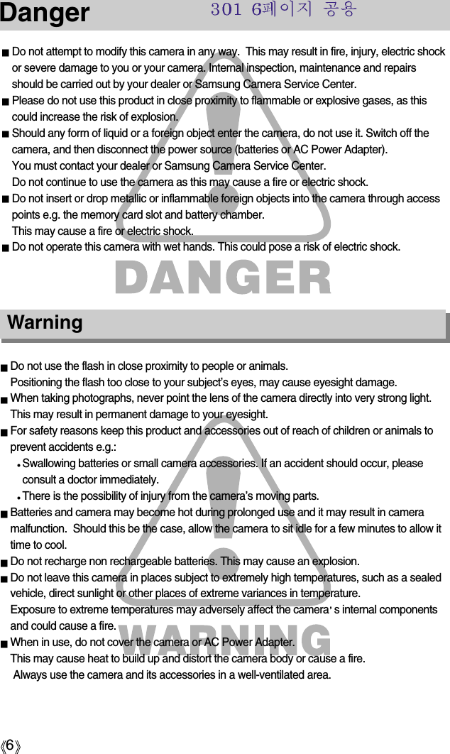 6DangerDo not attempt to modify this camera in any way.  This may result in fire, injury, electric shockor severe damage to you or your camera. Internal inspection, maintenance and repairsshould be carried out by your dealer or Samsung Camera Service Center.Please do not use this product in close proximity to flammable or explosive gases, as thiscould increase the risk of explosion.Should any form of liquid or a foreign object enter the camera, do not use it. Switch off thecamera, and then disconnect the power source (batteries or AC Power Adapter). You must contact your dealer or Samsung Camera Service Center. Do not continue to use the camera as this may cause a fire or electric shock.Do not insert or drop metallic or inflammable foreign objects into the camera through accesspoints e.g. the memory card slot and battery chamber. This may cause a fire or electric shock.Do not operate this camera with wet hands. This could pose a risk of electric shock.Do not use the flash in close proximity to people or animals. Positioning the flash too close to your subject’s eyes, may cause eyesight damage.When taking photographs, never point the lens of the camera directly into very strong light.This may result in permanent damage to your eyesight.For safety reasons keep this product and accessories out of reach of children or animals toprevent accidents e.g.:Swallowing batteries or small camera accessories. If an accident should occur, pleaseconsult a doctor immediately.There is the possibility of injury from the camera’s moving parts.Batteries and camera may become hot during prolonged use and it may result in cameramalfunction.  Should this be the case, allow the camera to sit idle for a few minutes to allow ittime to cool.Do not recharge non rechargeable batteries. This may cause an explosion.Do not leave this camera in places subject to extremely high temperatures, such as a sealedvehicle, direct sunlight or other places of extreme variances in temperature.Exposure to extreme temperatures may adversely affect the camera s internal componentsand could cause a fire.When in use, do not cover the camera or AC Power Adapter. This may cause heat to build up and distort the camera body or cause a fire.Always use the camera and its accessories in a well-ventilated area.Warning