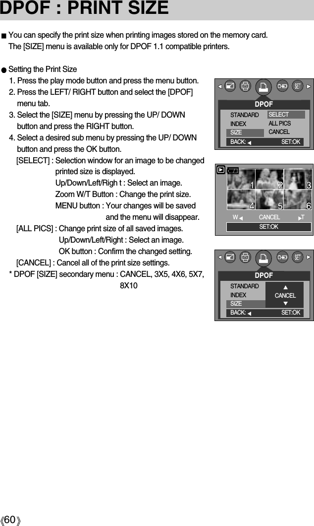 60DPOF : PRINT SIZEYou can specify the print size when printing images stored on the memory card.The [SIZE] menu is available only for DPOF 1.1 compatible printers.Setting the Print Size1. Press the play mode button and press the menu button.2. Press the LEFT/ RIGHT button and select the [DPOF]menu tab.3. Select the [SIZE] menu by pressing the UP/ DOWNbutton and press the RIGHT button.4. Select a desired sub menu by pressing the UP/ DOWNbutton and press the OK button.[SELECT] : Selection window for an image to be changedprinted size is displayed.Up/Down/Left/Righ t : Select an image.Zoom W/T Button : Change the print size.MENU button : Your changes will be savedand the menu will disappear.[ALL PICS] : Change print size of all saved images.Up/Down/Left/Right : Select an image.OK button : Confirm the changed setting.[CANCEL] : Cancel all of the print size settings.* DPOF [SIZE] secondary menu : CANCEL, 3X5, 4X6, 5X7,8X10DPOFSTANDARDINDEXSIZEBACK: SET:OKSELECTALL PICSCANCELSET:OKWCANCEL TDPOFSTANDARDINDEXSIZEBACK: SET:OKCANCEL