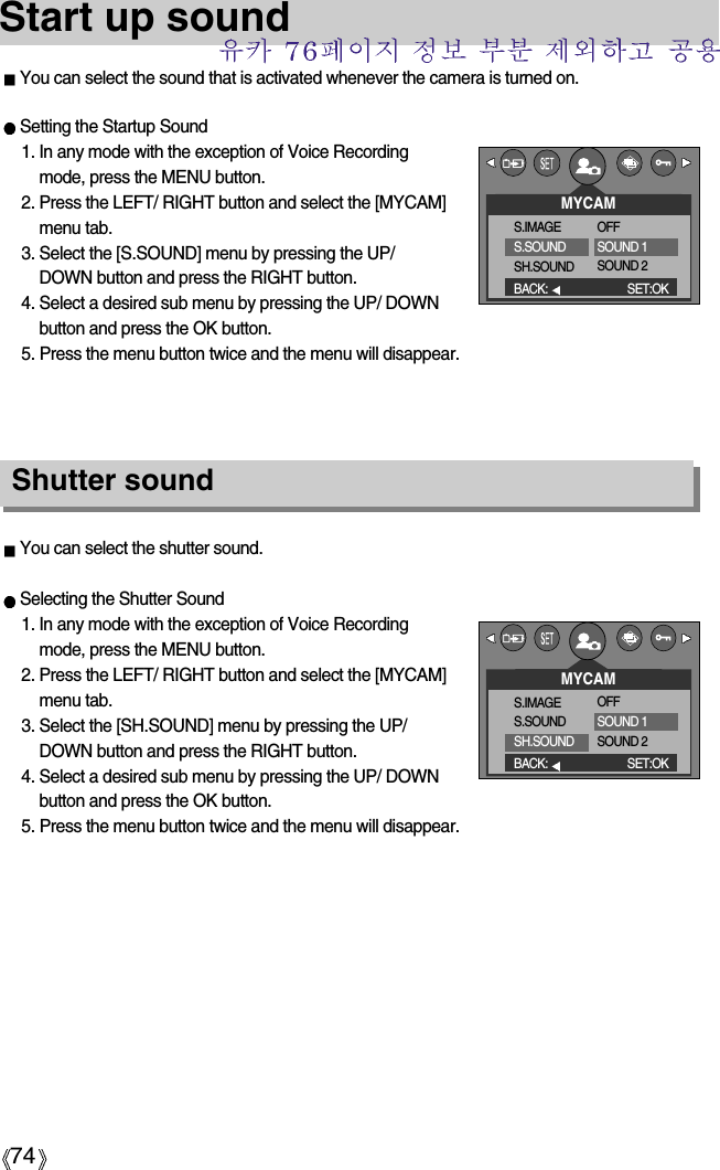 74Start up soundYou can select the sound that is activated whenever the camera is turned on.You can select the shutter sound.Selecting the Shutter Sound1. In any mode with the exception of Voice Recordingmode, press the MENU button.2. Press the LEFT/ RIGHT button and select the [MYCAM]menu tab.3. Select the [SH.SOUND] menu by pressing the UP/DOWN button and press the RIGHT button.4. Select a desired sub menu by pressing the UP/ DOWNbutton and press the OK button.5. Press the menu button twice and the menu will disappear.Shutter soundSetting the Startup Sound1. In any mode with the exception of Voice Recordingmode, press the MENU button.2. Press the LEFT/ RIGHT button and select the [MYCAM]menu tab.3. Select the [S.SOUND] menu by pressing the UP/DOWN button and press the RIGHT button.4. Select a desired sub menu by pressing the UP/ DOWNbutton and press the OK button.5. Press the menu button twice and the menu will disappear.MYCAMS.IMAGES.SOUNDSH.SOUNDBACK: SET:OKOFFSOUND 1SOUND 2MYCAMS.IMAGES.SOUNDSH.SOUNDBACK: SET:OKOFFSOUND 1SOUND 2