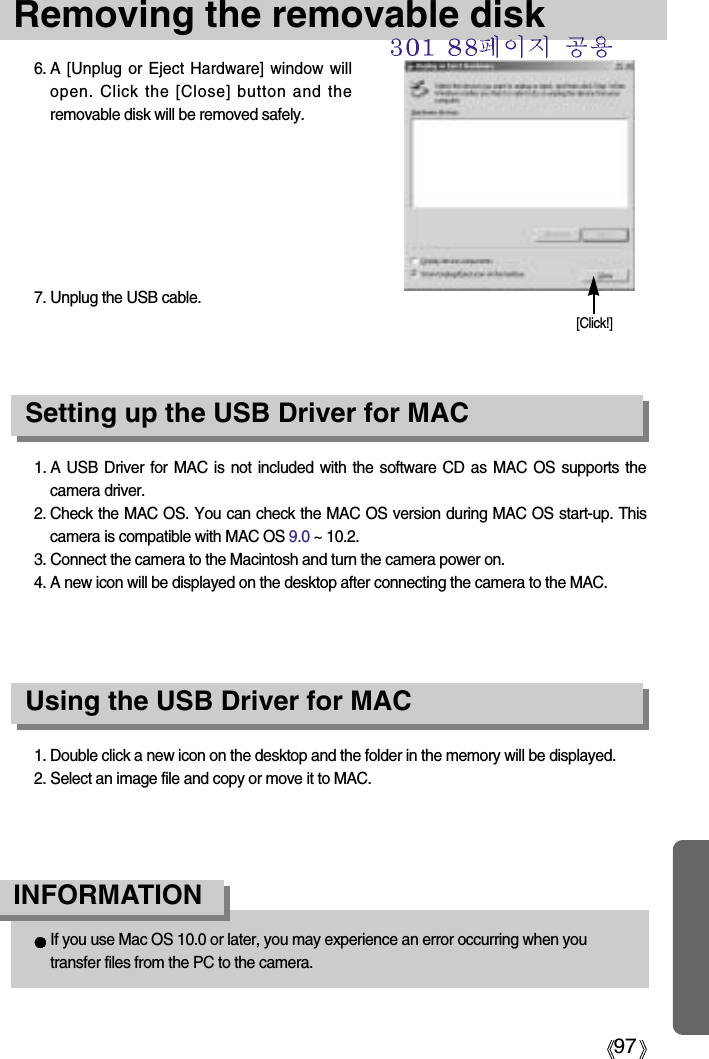 97Removing the removable disk1. A USB Driver for MAC is not included with the software CD as MAC OS supports thecamera driver.2. Check the MAC OS. You can check the MAC OS version during MAC OS start-up. Thiscamera is compatible with MAC OS 9.0 ~ 10.2.3. Connect the camera to the Macintosh and turn the camera power on.4. A new icon will be displayed on the desktop after connecting the camera to the MAC.Using the USB Driver for MACSetting up the USB Driver for MAC1. Double click a new icon on the desktop and the folder in the memory will be displayed.2. Select an image file and copy or move it to MAC.If you use Mac OS 10.0 or later, you may experience an error occurring when youtransfer files from the PC to the camera.INFORMATION6. A [Unplug or Eject Hardware] window willopen. Click the [Close] button and theremovable disk will be removed safely.7. Unplug the USB cable.[Click!]
