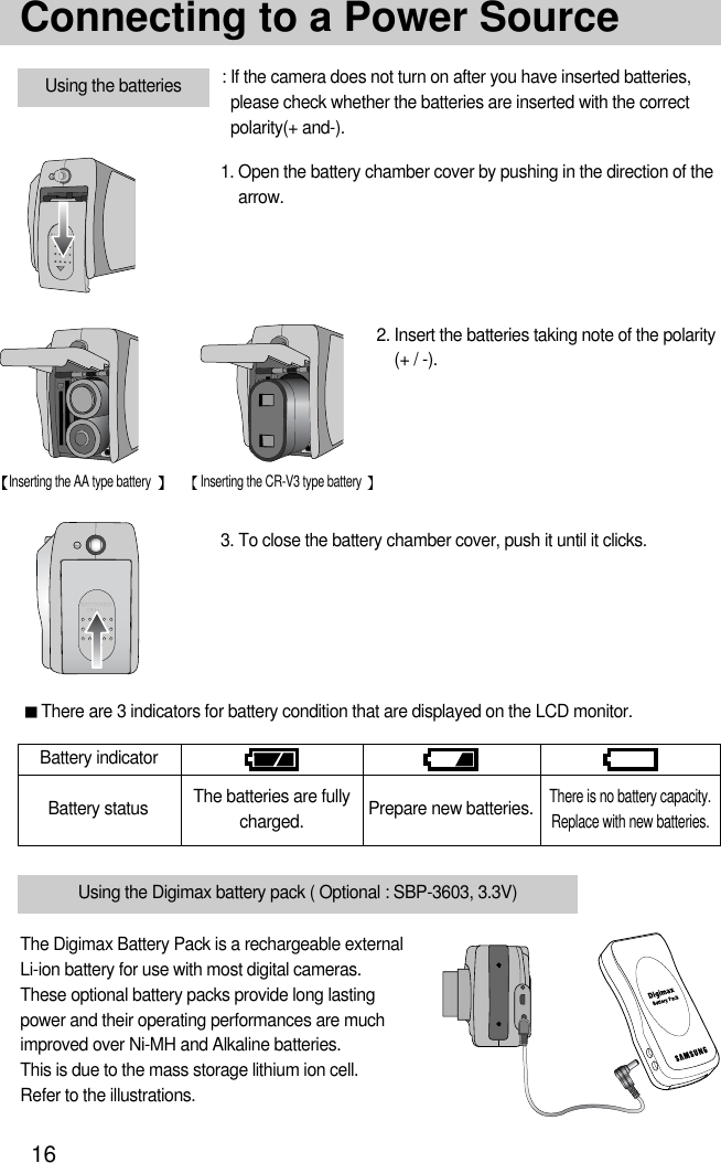 16Connecting to a Power SourceBattery statusBattery indicatorThe batteries are fullycharged. Prepare new batteries.There is no battery capacity.Replace with new batteries.There are 3 indicators for battery condition that are displayed on the LCD monitor.3. To close the battery chamber cover, push it until it clicks.2. Insert the batteries taking note of the polarity(+ / -).1. Open the battery chamber cover by pushing in the direction of thearrow.: If the camera does not turn on after you have inserted batteries,please check whether the batteries are inserted with the correctpolarity(+ and-).Using the batteriesInserting the AA type battery Inserting the CR-V3 type batteryThe Digimax Battery Pack is a rechargeable externalLi-ion battery for use with most digital cameras. These optional battery packs provide long lastingpower and their operating performances are muchimproved over Ni-MH and Alkaline batteries. This is due to the mass storage lithium ion cell. Refer to the illustrations.Using the Digimax battery pack ( Optional : SBP-3603, 3.3V)