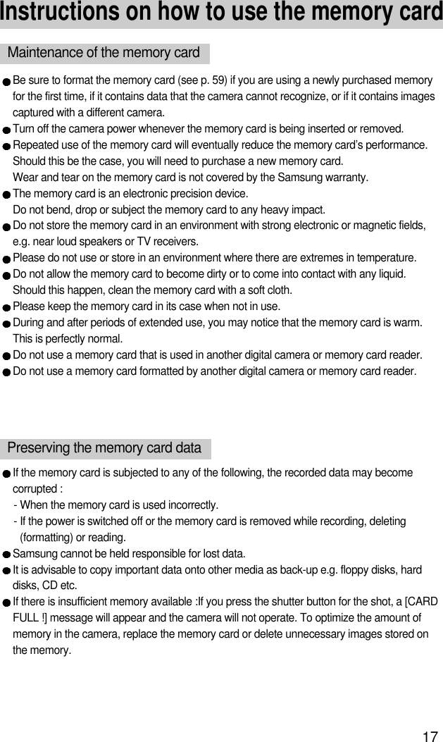 17Instructions on how to use the memory cardBe sure to format the memory card (see p. 59) if you are using a newly purchased memoryfor the first time, if it contains data that the camera cannot recognize, or if it contains imagescaptured with a different camera.Turn off the camera power whenever the memory card is being inserted or removed.Repeated use of the memory card will eventually reduce the memory card’s performance.Should this be the case, you will need to purchase a new memory card. Wear and tear on the memory card is not covered by the Samsung warranty.The memory card is an electronic precision device. Do not bend, drop or subject the memory card to any heavy impact.Do not store the memory card in an environment with strong electronic or magnetic fields,e.g. near loud speakers or TV receivers.Please do not use or store in an environment where there are extremes in temperature.Do not allow the memory card to become dirty or to come into contact with any liquid. Should this happen, clean the memory card with a soft cloth.Please keep the memory card in its case when not in use.During and after periods of extended use, you may notice that the memory card is warm. This is perfectly normal.Do not use a memory card that is used in another digital camera or memory card reader.Do not use a memory card formatted by another digital camera or memory card reader.Maintenance of the memory cardIf the memory card is subjected to any of the following, the recorded data may becomecorrupted :- When the memory card is used incorrectly.- If the power is switched off or the memory card is removed while recording, deleting(formatting) or reading.Samsung cannot be held responsible for lost data.It is advisable to copy important data onto other media as back-up e.g. floppy disks, harddisks, CD etc.If there is insufficient memory available :If you press the shutter button for the shot, a [CARDFULL !] message will appear and the camera will not operate. To optimize the amount ofmemory in the camera, replace the memory card or delete unnecessary images stored onthe memory.Preserving the memory card data