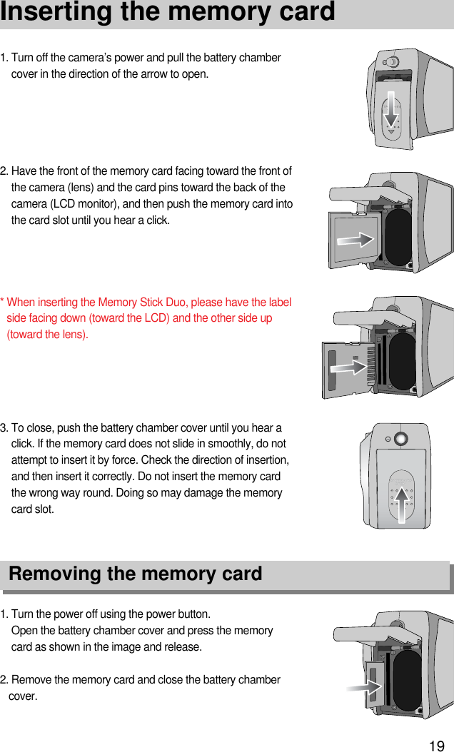 19Inserting the memory card1. Turn the power off using the power button.Open the battery chamber cover and press the memorycard as shown in the image and release.2. Remove the memory card and close the battery chambercover.3. To close, push the battery chamber cover until you hear aclick. If the memory card does not slide in smoothly, do notattempt to insert it by force. Check the direction of insertion,and then insert it correctly. Do not insert the memory cardthe wrong way round. Doing so may damage the memorycard slot.2. Have the front of the memory card facing toward the front ofthe camera (lens) and the card pins toward the back of thecamera (LCD monitor), and then push the memory card intothe card slot until you hear a click.* When inserting the Memory Stick Duo, please have the labelside facing down (toward the LCD) and the other side up(toward the lens).1. Turn off the camera’s power and pull the battery chambercover in the direction of the arrow to open.Removing the memory card