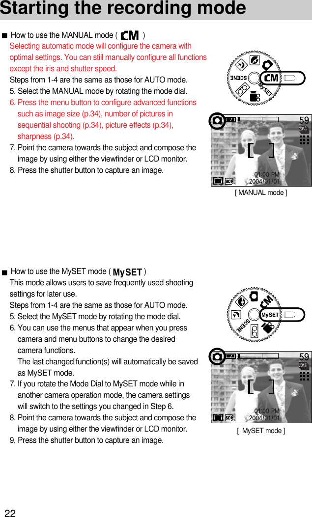 22How to use the MANUAL mode (             )Selecting automatic mode will configure the camera withoptimal settings. You can still manually configure all functionsexcept the iris and shutter speed.Steps from 1-4 are the same as those for AUTO mode.5. Select the MANUAL mode by rotating the mode dial.6. Press the menu button to configure advanced functionssuch as image size (p.34), number of pictures insequential shooting (p.34), picture effects (p.34),sharpness (p.34).7. Point the camera towards the subject and compose theimage by using either the viewfinder or LCD monitor.8. Press the shutter button to capture an image.Starting the recording mode[ MANUAL mode ]How to use the MySET mode (                 )This mode allows users to save frequently used shootingsettings for later use.Steps from 1-4 are the same as those for AUTO mode.5. Select the MySET mode by rotating the mode dial.6. You can use the menus that appear when you presscamera and menu buttons to change the desiredcamera functions.The last changed function(s) will automatically be savedas MySET mode.7. If you rotate the Mode Dial to MySET mode while inanother camera operation mode, the camera settingswill switch to the settings you changed in Step 6.8. Point the camera towards the subject and compose theimage by using either the viewfinder or LCD monitor.9. Press the shutter button to capture an image. [  MySET mode ]