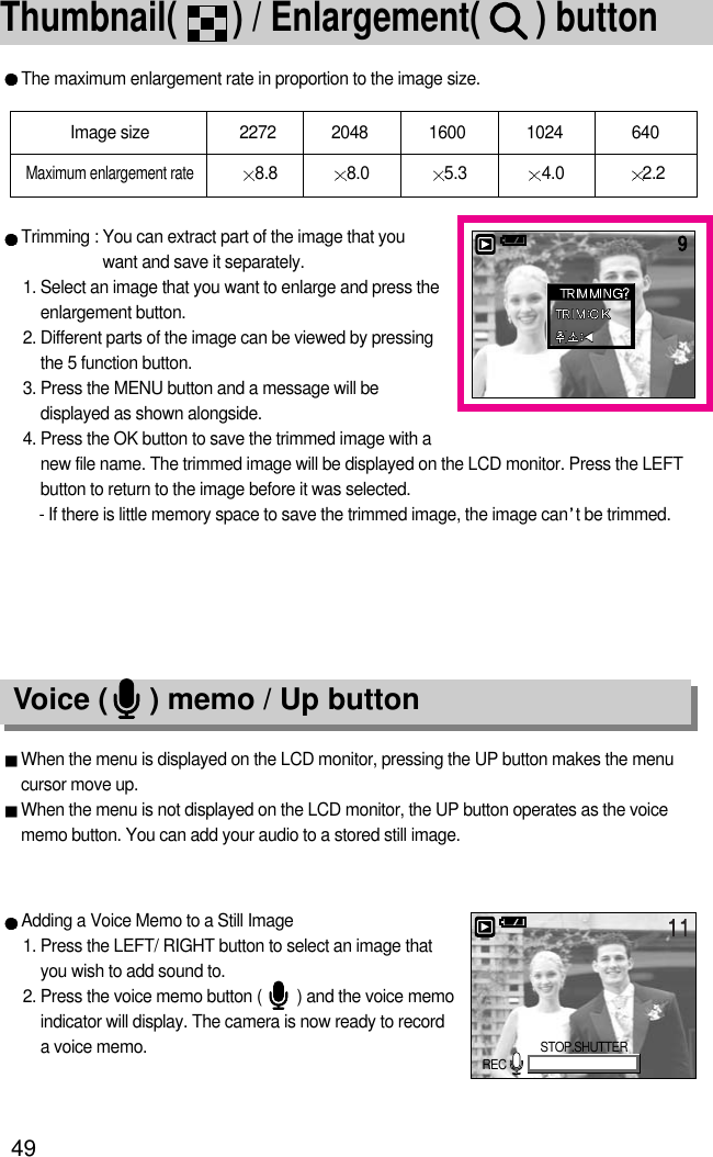 49Thumbnail(      ) / Enlargement(      ) button The maximum enlargement rate in proportion to the image size.Trimming : You can extract part of the image that youwant and save it separately.1. Select an image that you want to enlarge and press theenlargement button.2. Different parts of the image can be viewed by pressingthe 5 function button.3. Press the MENU button and a message will bedisplayed as shown alongside.4. Press the OK button to save the trimmed image with anew file name. The trimmed image will be displayed on the LCD monitor. Press the LEFTbutton to return to the image before it was selected.- If there is little memory space to save the trimmed image, the image can t be trimmed.Image size 2272 2048 1600 1024  640Maximum enlargement rate8.8 8.0 5.3 4.0 2.2Voice (     ) memo / Up buttonWhen the menu is displayed on the LCD monitor, pressing the UP button makes the menucursor move up. When the menu is not displayed on the LCD monitor, the UP button operates as the voicememo button. You can add your audio to a stored still image.Adding a Voice Memo to a Still Image1. Press the LEFT/ RIGHT button to select an image thatyou wish to add sound to.2. Press the voice memo button (        ) and the voice memoindicator will display. The camera is now ready to recorda voice memo.STOP.SHUTTERREC