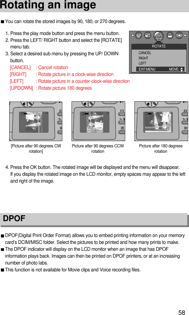 58Rotating an imageDPOF DPOF(Digital Print Order Format) allows you to embed printing information on your memorycard’s DCIM/MISC folder. Select the pictures to be printed and how many prints to make.The DPOF indicator will display on the LCD monitor when an image that has DPOFinformation plays back. Images can then be printed on DPOF printers, or at an increasingnumber of photo labs.This function is not available for Movie clips and Voice recording files.You can rotate the stored images by 90, 180, or 270 degrees.1. Press the play mode button and press the menu button.2. Press the LEFT/ RIGHT button and select the [ROTATE]menu tab.3. Select a desired sub menu by pressing the UP/ DOWNbutton.[CANCEL] : Cancel rotation[RIGHT] : Rotate picture in a clock-wise direction[LEFT] : Rotate picture in a counter-clock-wise direction[UPDOWN] : Rotate picture 180 degreesPicture after 90 degrees CCWrotationPicture after 180 degreesrotation[Picture after 90 degrees CWrotation]4. Press the OK button. The rotated image will be displayed and the menu will disappear. If you display the rotated image on the LCD monitor, empty spaces may appear to the leftand right of the image.ROTATECANCELRIGHTLEFTEXIT:MENU MOVE:  