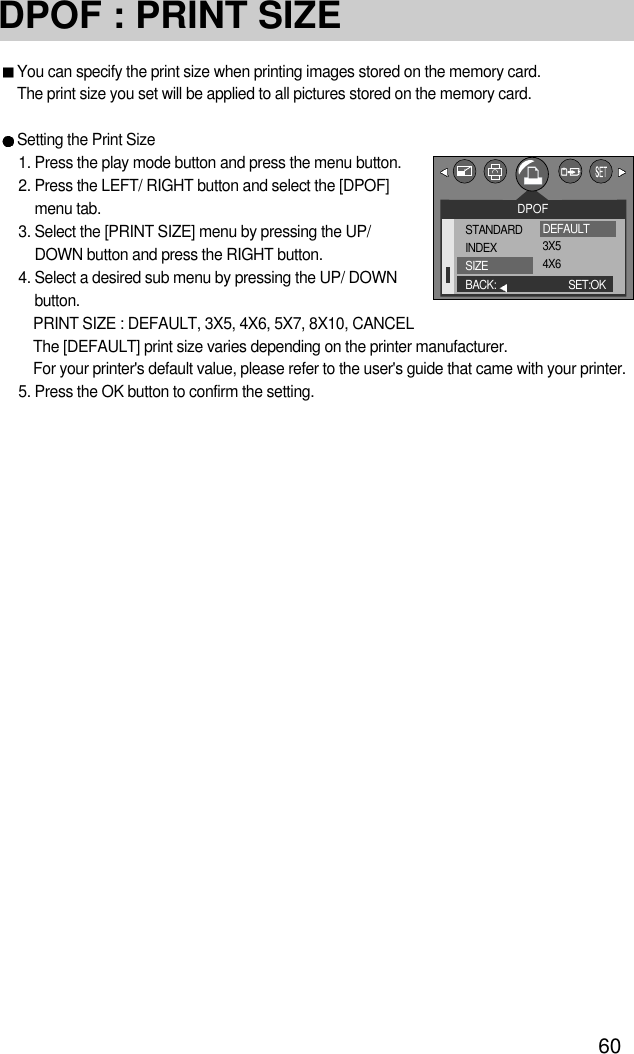 60DPOF : PRINT SIZEYou can specify the print size when printing images stored on the memory card.The print size you set will be applied to all pictures stored on the memory card.Setting the Print Size1. Press the play mode button and press the menu button.2. Press the LEFT/ RIGHT button and select the [DPOF]menu tab.3. Select the [PRINT SIZE] menu by pressing the UP/DOWN button and press the RIGHT button.4. Select a desired sub menu by pressing the UP/ DOWNbutton.PRINT SIZE : DEFAULT, 3X5, 4X6, 5X7, 8X10, CANCELThe [DEFAULT] print size varies depending on the printer manufacturer. For your printer&apos;s default value, please refer to the user&apos;s guide that came with your printer. 5. Press the OK button to confirm the setting.DPOFSTANDARDINDEXSIZEBACK: SET:OKDEFAULT3X54X6
