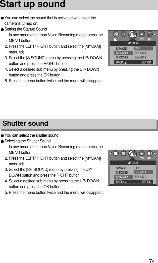 74Start up soundYou can select the shutter sound.Selecting the Shutter Sound1. In any mode other than Voice Recording mode, press theMENU button.2. Press the LEFT/ RIGHT button and select the [MYCAM]menu tab.3. Select the [SH.SOUND] menu by pressing the UP/DOWN button and press the RIGHT button.4. Select a desired sub menu by pressing the UP/ DOWNbutton and press the OK button.5. Press the menu button twice and the menu will disappear.Shutter soundYou can select the sound that is activated whenever thecamera is turned on.Setting the Startup Sound1. In any mode other than Voice Recording mode, press theMENU button.2. Press the LEFT/ RIGHT button and select the [MYCAM]menu tab.3. Select the [S.SOUND] menu by pressing the UP/ DOWNbutton and press the RIGHT button.4. Select a desired sub menu by pressing the UP/ DOWNbutton and press the OK button.5. Press the menu button twice and the menu will disappear.MYCAMS.IMAGES.SOUNDSH.SOUDBACK: SET:OK2272OFFSOUND 1SOUND 2MYCAMS.IMAGES.SOUNDSH.SOUDBACK: SET:OK2272OFFSOUND 1SOUND 2