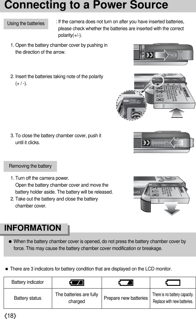 《18》Connecting to a Power SourceUsing the batteries : If the camera does not turn on after you have inserted batteries,please check whether the batteries are inserted with the correctpolarity(+/-).2. Insert the batteries taking note of the polarity (+ / -).3. To close the battery chamber cover, push ituntil it clicks.Removing the battery1. Turn off the camera power. Open the battery chamber cover and move thebattery holder aside. The battery will be released.2. Take out the battery and close the batterychamber cover.Battery statusBattery indicatorThe batteries are fullycharged Prepare new batteriesThere is no battery capacity.Replace with new batteries.■There are 3 indicators for battery condition that are displayed on the LCD monitor.1. Open the battery chamber cover by pushing inthe direction of the arrow.●When the battery chamber cover is opened, do not press the battery chamber cover byforce. This may cause the battery chamber cover modification or breakage. INFORMATION 