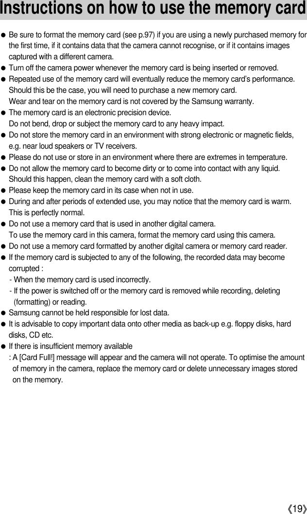 《19》Instructions on how to use the memory card●Be sure to format the memory card (see p.97) if you are using a newly purchased memory forthe first time, if it contains data that the camera cannot recognise, or if it contains imagescaptured with a different camera.●Turn off the camera power whenever the memory card is being inserted or removed.●Repeated use of the memory card will eventually reduce the memory card’s performance.Should this be the case, you will need to purchase a new memory card. Wear and tear on the memory card is not covered by the Samsung warranty.●The memory card is an electronic precision device. Do not bend, drop or subject the memory card to any heavy impact.●Do not store the memory card in an environment with strong electronic or magnetic fields,e.g. near loud speakers or TV receivers.●Please do not use or store in an environment where there are extremes in temperature.●Do not allow the memory card to become dirty or to come into contact with any liquid. Should this happen, clean the memory card with a soft cloth.●Please keep the memory card in its case when not in use.●During and after periods of extended use, you may notice that the memory card is warm. This is perfectly normal.●Do not use a memory card that is used in another digital camera.To use the memory card in this camera, format the memory card using this camera. ●Do not use a memory card formatted by another digital camera or memory card reader.●If the memory card is subjected to any of the following, the recorded data may becomecorrupted :- When the memory card is used incorrectly.- If the power is switched off or the memory card is removed while recording, deleting(formatting) or reading.●Samsung cannot be held responsible for lost data.●It is advisable to copy important data onto other media as back-up e.g. floppy disks, harddisks, CD etc.●If there is insufficient memory available : A [Card Full!] message will appear and the camera will not operate. To optimise the amountof memory in the camera, replace the memory card or delete unnecessary images storedon the memory.