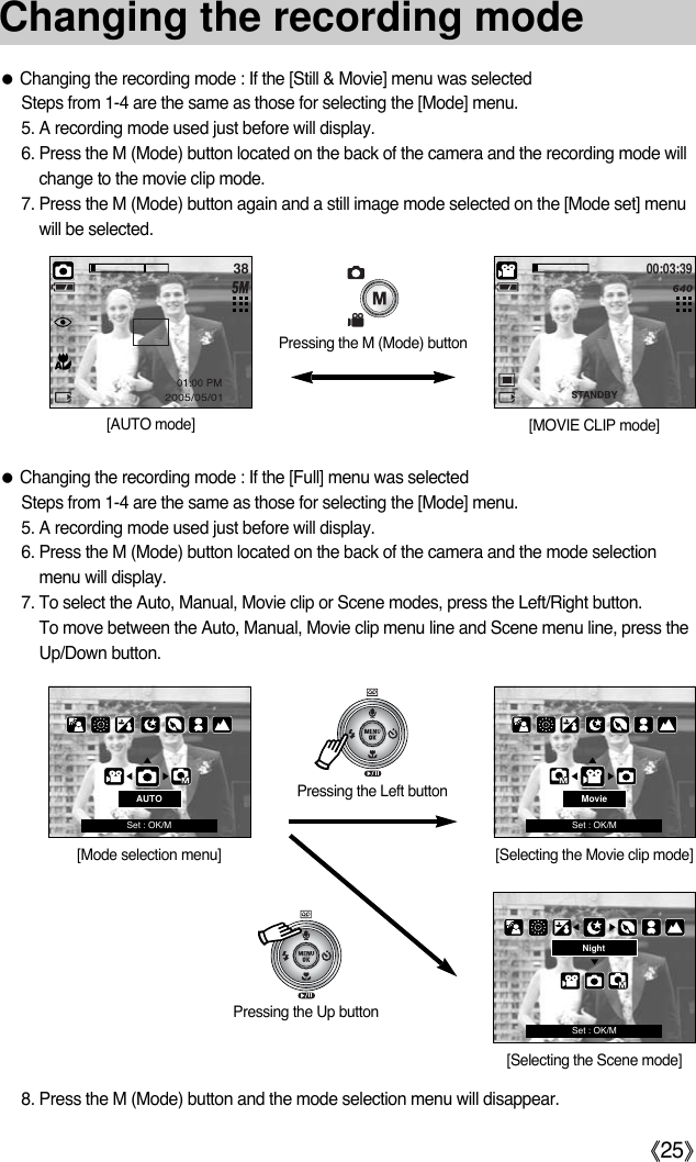《25》Changing the recording mode●Changing the recording mode : If the [Still &amp; Movie] menu was selectedSteps from 1-4 are the same as those for selecting the [Mode] menu. 5. A recording mode used just before will display.6. Press the M (Mode) button located on the back of the camera and the recording mode willchange to the movie clip mode. 7. Press the M (Mode) button again and a still image mode selected on the [Mode set] menuwill be selected.  ●Changing the recording mode : If the [Full] menu was selectedSteps from 1-4 are the same as those for selecting the [Mode] menu. 5. A recording mode used just before will display.6. Press the M (Mode) button located on the back of the camera and the mode selectionmenu will display. 7. To select the Auto, Manual, Movie clip or Scene modes, press the Left/Right button. To move between the Auto, Manual, Movie clip menu line and Scene menu line, press theUp/Down button. 8. Press the M (Mode) button and the mode selection menu will disappear.3800:03:39Pressing the M (Mode) button[AUTO mode] [MOVIE CLIP mode]Pressing the Up buttonNight[Selecting the Scene mode]Pressing the Left button[Mode selection menu]AUTOSet : OK/MMovie[Selecting the Movie clip mode]Set : OK/MSet : OK/M
