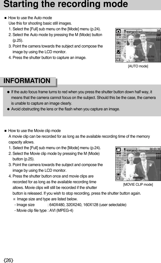 《26》Starting the recording mode■How to use the Auto modeUse this for shooting basic still images. 1. Select the [Full] sub menu on the [Mode] menu (p.24). 2. Select the Auto mode by pressing the M (Mode) button(p.25).3. Point the camera towards the subject and compose theimage by using the LCD monitor.4. Press the shutter button to capture an image.■How to use the Movie clip modeA movie clip can be recorded for as long as the available recording time of the memorycapacity allows. 1. Select the [Full] sub menu on the [Mode] menu (p.24). 2. Select the Movie clip mode by pressing the M (Mode)button (p.25).3. Point the camera towards the subject and compose theimage by using the LCD monitor.4. Press the shutter button once and movie clips arerecorded for as long as the available recording timeallows. Movie clips will still be recorded if the shutterbutton is released. If you wish to stop recording, press the shutter button again.※Image size and type are listed below.- Image size : 640X480, 320X240, 160X128 (user selectable)- Movie clip file type : AVI (MPEG-4)●If the auto focus frame turns to red when you press the shutter button down half way, itmeans that the camera cannot focus on the subject. Should this be the case, the camerais unable to capture an image clearly.●Avoid obstructing the lens or the flash when you capture an image.INFORMATION38[AUTO mode]00:03:39[MOVIE CLIP mode]